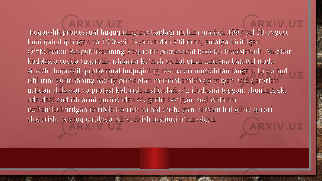  Fuqarolik protsessual huquqining navbatdagi muhim manbai 1997-yil 30-avgust kuni qabul qilingan va 1998-yil 1-yanvardan e&#39;tiboran, amalga kiritilgan O‘zbekiston Respublikasining Fuqarolik protsessual kodeksi hisoblanadi. Mazkur kodeksda sudda fuqarolik ishlarini ko‘rish va hal etish tartibini batafsil ifoda etuvchi fuqarolik protsessual huquqining normalari mustahkamlangan. Unda sud ishlarini yuritishning asosiy prinsiplari mustahkamlab qo‘yilgan, sud qarorlari ustidan shikoyat va protest keltirish institutlari o‘z ifodasini topgan, shuningdek, odatdagi sud ishlarini yuritishdan o‘zgacha bo‘lgan, sud ishlarini ixchamlashtirilgan tartibda ko‘rish va hal etish, ya&#39;ni sirtdan hal qiluv qarori chiqarish, buyruq tartibida ish yuritish instituti o‘rin olgan. 