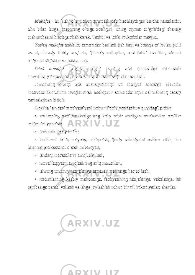 Mukofot - bu kishi o`zi uchun qimmatli deb hisoblaydigan barcha narsalardir. Shu bilan birga, insonning o`ziga xosligini, uning qiymat tu’grisidagi shaxsiy tushunchasini hisobga olish kerak. Tashqi va ichki mukofotlar mavjud. Tashqi mukofot tashkilot tomonidan beriladi (ish haqi va boshqa to`lovlar, pulli ovqat, shaxsiy tibbiy sug`urta, ijtimoiy nafaqalar, past foizli kreditlar, xizmat bu’yicha siljishlar va boshqalar). Ichki mukofot to`g`ridan-to`g`ri ishning o`zi (maqsadga erishishda muvaffaqiyat qozonish, o`z-o`zini qadrlash hissi) bilan beriladi. Jamoaning o`ziga xos xususiyatlariga va faoliyat sohasiga nisbatan motivatorlik tizimini rivojlantirish boshqaruv samaradorligini oshirishning asosiy zaxiralaridan biridir. Loyiha jamoasi motivatsiyasi uchun ijobiy yondashuv quyidagilardir: • xodimning xatti-harakatiga eng ko`p ta’sir etadigan motivatsion omillar majmuini yaratish; • jamoada ijobiy iqlim; • kuchlarni to`liq ro`yobga chiqarish, ijodiy salohiyatni oshkor etish, har birining professional o`sish imkoniyati; • ishdagi maqsadlarni aniq belgilash; • muvaffaqiyatni aniqlashning aniq mezonlari; • ishning umumiy natijalariga samarali mehnatga haq to`lash; • xodimlarning kasbiy mahoratiga, faoliyatining natijalariga, vakolatiga, ish tajribasiga qarab, yollash va ishga joylashish uchun bir xil imkoniyatlar; shartlar. 