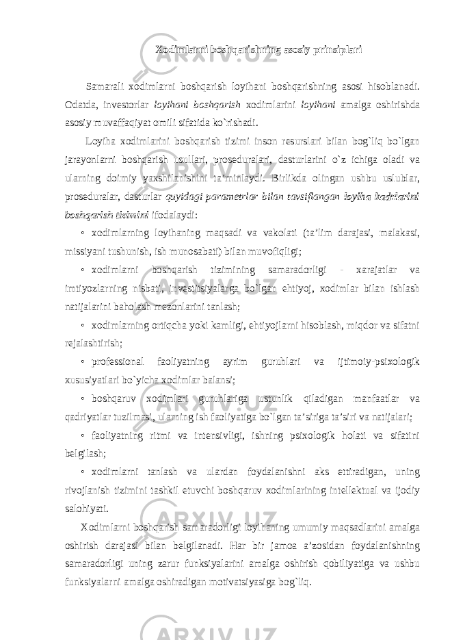 Xodimlarni boshqarishning asosiy prinsiplari Samarali xodimlarni boshqarish loyihani boshqarishning asosi hisoblanadi. Odatda, investorlar loyihani boshqarish xodimlarini loyihani amalga oshirishda asosiy muvaffaqiyat omili sifatida ko`rishadi. Loyiha xodimlarini boshqarish tizimi inson resurslari bilan bog`liq bo`lgan jarayonlarni boshqarish usullari, proseduralari, dasturlarini o`z ichiga oladi va ularning doimiy yaxshilanishini ta’minlaydi. Birlikda olingan ushbu uslublar, proseduralar, dasturlar quyidagi parametrlar bilan tavsiflangan loyiha kadrlarini boshqarish tizimini ifodalaydi: • xodimlarning loyihaning maqsadi va vakolati (ta’lim darajasi, malakasi, missiyani tushunish, ish munosabati) bilan muvofiqligi; • xodimlarni boshqarish tizimining samaradorligi - xarajatlar va imtiyozlarning nisbati, investitsiyalarga bo`lgan ehtiyoj, xodimlar bilan ishlash natijalarini baholash mezonlarini tanlash; • xodimlarning ortiqcha yoki kamligi, ehtiyojlarni hisoblash, miqdor va sifatni rejalashtirish; • professional faoliyatning ayrim guruhlari va ijtimoiy-psixologik xususiyatlari bo`yicha xodimlar balansi; • boshqaruv xodimlari guruhlariga ustunlik qiladigan manfaatlar va qadriyatlar tuzilmasi, ularning ish faoliyatiga bo`lgan ta’siriga ta’siri va natijalari; • faoliyatning ritmi va intensivligi, ishning psixologik holati va sifatini belgilash; • xodimlarni tanlash va ulardan foydalanishni aks ettiradigan, uning rivojlanish tizimini tashkil etuvchi boshqaruv xodimlarining intellektual va ijodiy salohiyati. Xodimlarni boshqarish samaradorligi loyihaning umumiy maqsadlarini amalga oshirish darajasi bilan belgilanadi. Har bir jamoa a’zosidan foydalanishning samaradorligi uning zarur funksiyalarini amalga oshirish qobiliyatiga va ushbu funksiyalarni amalga oshiradigan motivatsiyasiga bog`liq. 