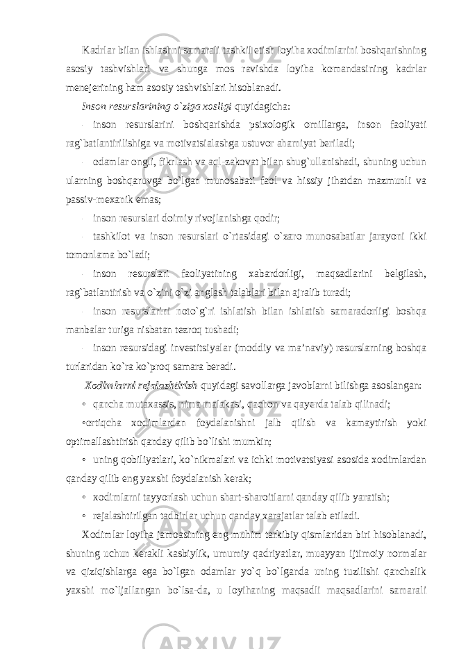 Kadrlar bilan ishlashni samarali tashkil etish loyiha xodimlarini boshqarishning asosiy tashvishlari va shunga mos ravishda loyiha komandasining kadrlar menejerining ham asosiy tashvishlari hisoblanadi. Inson resurslarining o`ziga xosligi quyidagicha: - inson resurslarini boshqarishda psixologik omillarga, inson faoliyati rag`batlantirilishiga va motivatsialashga ustuvor ahamiyat beriladi; - odamlar ongli, fikrlash va aql-zakovat bilan shug`ullanishadi, shuning uchun ularning boshqaruvga bo`lgan munosabati faol va hissiy jihatdan mazmunli va passiv-mexanik emas; - inson resurslari doimiy rivojlanishga qodir; - tashkilot va inson resurslari o`rtasidagi o`zaro munosabatlar jarayoni ikki tomonlama bo`ladi; - inson resurslari faoliyatining xabardorligi, maqsadlarini belgilash, rag`batlantirish va o`zini o`zi anglash talablari bilan ajralib turadi; - inson resurslarini noto`g`ri ishlatish bilan ishlatish samaradorligi boshqa manbalar turiga nisbatan tezroq tushadi; - inson resursidagi investitsiyalar (moddiy va ma’naviy) resurslarning boshqa turlaridan ko`ra ko`proq samara beradi. Xodimlarni rejalashtirish quyidagi savollarga javoblarni bilishga asoslangan: • qancha mutaxassis, nima malakasi, qachon va qayerda talab qilinadi; •ortiqcha xodimlardan foydalanishni jalb qilish va kamaytirish yoki optimallashtirish qanday qilib bo`lishi mumkin; • uning qobiliyatlari, ko`nikmalari va ichki motivatsiyasi asosida xodimlardan qanday qilib eng yaxshi foydalanish kerak; • xodimlarni tayyorlash uchun shart-sharoitlarni qanday qilib yaratish; • rejalashtirilgan tadbirlar uchun qanday xarajatlar talab etiladi. Xodimlar loyiha jamoasining eng muhim tarkibiy qismlaridan biri hisoblanadi, shuning uchun kerakli kasbiylik, umumiy qadriyatlar, muayyan ijtimoiy normalar va qiziqishlarga ega bo`lgan odamlar yo`q bo`lganda uning tuzilishi qanchalik yaxshi mo`ljallangan bo`lsa-da, u loyihaning maqsadli maqsadlarini samarali 