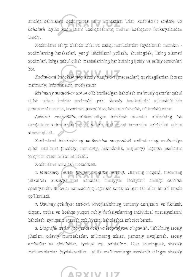 amalga oshirishga qodir emas. Shu munosabat bilan xodimlarni tanlash va baholash loyiha xodimlarini boshqarishning muhim boshqaruv funksiyalaridan biridir. Xodimlarni ishga olishda ichki va tashqi manbalardan foydalanish mumkin - xodimlarning harakatlari, yangi ishchilarni yollash, shuningdek, lizing xizmati xodimlari. Ishga qabul qilish manbalarining har birining ijobiy va salbiy tomonlari bor. Xodimlarni baholashning asosiy vazifalari (maqsadlari) quyidagilardan iborat: ma’muriy; informatsion; motivatsion. Ma’muriy maqsadlar uchun olib boriladigan baholash ma’muriy qarorlar qabul qilish uchun kadrlar zaxirasini yoki shaxsiy harakatlarini rejalashtirishda (lavozimni oshirish, lavozimni pasaytirish, ishdan bo`shatish, o`tkazish) zarur. Axborot maqsadida o`tkaziladigan baholash odamlar o`zlarining ish darajasidan xabardor bo`lishlari va o`zlarini tashqi tomondan ko`rishlari uchun xizmat qiladi. Xodimlarni baholashning motivatsion maqsadlari xodimlarning motivatsiya qilish usullarini (moddiy, ma’naviy, hukmdorlik, majburiy) bajarish usullarini to`g`ri aniqlash imkonini beradi. Xodimlarni baholash metodikasi. 1. Malakaviy testlar (ishga yaroqlilik testlari). Ularning maqsadi insonning psixofizik xususiyatlarini baholash, muayyan faoliyatni amalga oshirish qobiliyatidir. Sinovlar nomzodning bajarishi kerak bo`lgan ish bilan bir xil tarzda qo`llaniladi. 2. Umumiy qobiliyat testlari . Rivojlanishning umumiy darajasini va fikrlash, diqqat, xotira va boshqa yuqori ruhiy funksiyalarning individual xususiyatlarini baholash. ayniqsa o`rganish qobiliyatini baholashda axborot beradi. 3. Biografik testlar (Tarjimai holi) va biografiyani o`rganish . Tahlilning asosiy jihatlari: oilaviy munosabatlar, ta’limning tabiati, jismoniy rivojlanish, asosiy ehtiyojlar va qiziqishlar, ayniqsa aql, sotsializm. Ular shuningdek, shaxsiy ma’lumotlardan foydalanadilar - yillik ma’lumotlarga asoslanib olingan shaxsiy 