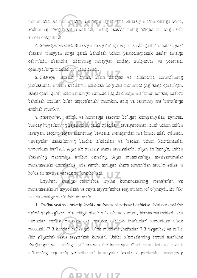 ma’lumotlar va ma’lumotlar kiritilgan fayllar turi. Shaxsiy ma’lumotlarga ko`ra, xodimning rivojlanishi kuzatiladi, uning asosida uning istiqbollari to`g`risida xulosa chiqariladi. 4. Shaxsiyat testlari. Shaxsiy shaxsiyatning rivojlanish darajasini baholash yoki shaxsni muayyan turga qarab baholash uchun psixodiagnostik testlar amalga oshiriladi, aksincha, odamning muayyan turdagi xulq-atvor va potensial qobiliyatlarga moslashuvi baholanadi. 5. Intervyu . Suxbat, tajriba, bilim darajasi va talabnoma beruvchining professional muhim sifatlarini baholash bo`yicha ma’lumot yig`ishga qaratilgan. Ishga qabul qilish uchun intervyu nomzod haqida chuqur ma’lumot berishi, boshqa baholash usullari bilan taqqoslanishi mumkin, aniq va taxminiy ma’lumotlarga erishish mumkin. 6. Tavsiyalar . Taniqli va hurmatga sazovor bo`lgan kompaniyalar, ayniqsa, bunday hujjatlarning bajarilishini talab qiladilar - tavsiyanomani olish uchun ushbu tavsiyani taqdim etgan shaxsning bevosita menejeridan ma’lumot talab qilinadi. Tavsiyalar tashkilotning barcha tafsilotlari va hisobot uchun koordinatalar tomonidan beriladi. Agar siz xususiy shaxs tavsiyalarini olgan bo`lsangiz, ushbu shaxsning maqomiga e’tibor qarating. Agar mutaxassisga tavsiyanomalar mutaxassislar doiralarida juda yaxshi tanilgan shaxs tomonidan taqdim etilsa, u holda bu tavsiya yanada oqilona bo`ladi. Loyihani amalga oshirishda loyiha komandasining menejerlari va mutaxassislarini tayyorlash va qayta tayyorlashda eng muhim rol o`ynaydi. Bu ikki usulda amalga oshirilishi mumkin. 1. Xodimlarning umumiy kasbiy malakasi darajasini oshirish. Malaka oshirish tizimi quyidagilarni o`z ichiga oladi: oliy o`quv yurtlari, biznes maktablari, shu jumladan xorijiy mutaxassislar, malaka oshirish institutlari tomonidan qisqa muddatli (2-3 kundan haftasiga), o`rta muddatli (haftadan 2-3 oygacha) va to`liq (bir yilgacha) qayta tayyorlash kurslari. Ushbu xizmatlarning bozori etarlicha rivojlangan va ularning sifati tobora ortib bormoqda. Chet mamlakatlarda texnik ta’limning eng aniq yo`nalishlari kompyuter texnikasi yordamida masofaviy 