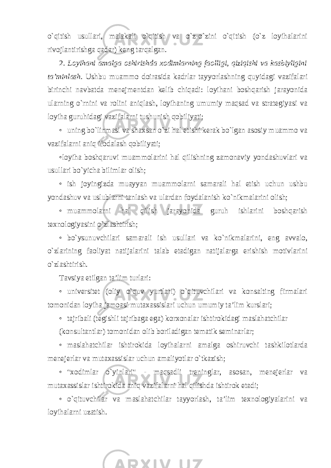 o`qitish usullari, malakali o`qitish va o`z-o`zini o`qitish (o`z loyihalarini rivojlantirishga qadar) keng tarqalgan. 2. Loyihani amalga oshirishda xodimlarning faolligi, qiziqishi va kasbiyligini ta’minlash . Ushbu muammo doirasida kadrlar tayyorlashning quyidagi vazifalari birinchi navbatda menejmentdan kelib chiqadi: loyihani boshqarish jarayonida ularning o`rnini va rolini aniqlash, loyihaning umumiy maqsad va strategiyasi va loyiha guruhidagi vazifalarni tushunish qobiliyati; • uning bo`linmasi va shaxsan o`zi hal etishi kerak bo`lgan asosiy muammo va vazifalarni aniq ifodalash qobiliyati; •loyiha boshqaruvi muammolarini hal qilishning zamonaviy yondashuvlari va usullari bo`yicha bilimlar olish; • ish joyingizda muayyan muammolarni samarali hal etish uchun ushbu yondashuv va uslublarni tanlash va ulardan foydalanish ko`nikmalarini olish; • muammolarni hal qilish jarayonida guruh ishlarini boshqarish texnologiyasini o`zlashtirish; • bo`ysunuvchilari samarali ish usullari va ko`nikmalarini, eng avvalo, o`zlarining faoliyat natijalarini talab etadigan natijalarga erishish motivlarini o`zlashtirish. Tavsiya etilgan ta’lim turlari: • universitet (oliy o`quv yurtlari) o`qituvchilari va konsalting firmalari tomonidan loyiha jamoasi mutaxassislari uchun umumiy ta’lim kurslari; • tajribali (tegishli tajribaga ega) korxonalar ishtirokidagi maslahatchilar (konsultantlar) tomonidan olib boriladigan tematik seminarlar; • maslahatchilar ishtirokida loyihalarni amalga oshiruvchi tashkilotlarda menejerlar va mutaxassislar uchun amaliyotlar o`tkazish; • &#34;xodimlar o`yinlari&#34; - maqsadli treninglar, asosan, menejerlar va mutaxassislar ishtirokida aniq vazifalarni hal qilishda ishtirok etadi; • o`qituvchilar va maslahatchilar tayyorlash, ta’lim texnologiyalarini va loyihalarni uzatish. 