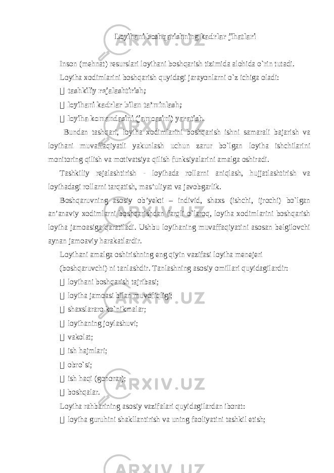 Loyihani boshqarishning kadrlar jihatlari Inson (mehnat) resurslari loyihani boshqarish tizimida alohida o`rin tutadi. Loyiha xodimlarini boshqarish quyidagi jarayonlarni o`z ichiga oladi:  tashkiliy rejalashtirish;  loyihani kadrlar bilan ta’minlash;  loyiha komandasini (jamoasini) yaratish. Bundan tashqari, loyiha xodimlarini boshqarish ishni samarali bajarish va loyihani muvaffaqiyatli yakunlash uchun zarur bo`lgan loyiha ishchilarini monitoring qilish va motivatsiya qilish funksiyalarini amalga oshiradi. Tashkiliy rejalashtirish - loyihada rollarni aniqlash, hujjatlashtirish va loyihadagi rollarni tarqatish, mas’uliyat va javobgarlik. Boshqaruvning asosiy ob’yekti – individ, shaxs (ishchi, ijrochi) bo`lgan an’anaviy xodimlarni boshqarishdan farqli o`laroq, loyiha xodimlarini boshqarish loyiha jamoasiga qaratiladi. Ushbu loyihaning muvaffaqiyatini asosan belgilovchi aynan jamoaviy harakatlardir. Loyihani amalga oshirishning eng qiyin vazifasi loyiha menejeri (boshqaruvchi) ni tanlashdir. Tanlashning asosiy omillari quyidagilardir:  loyihani boshqarish tajribasi;  loyiha jamoasi bilan muvofiqligi;  shaxslararo ko`nikmalar;  loyihaning joylashuvi;  vakolat;  ish hajmlari;  obro`si;  ish haqi (gonorar);  boshqalar. Loyiha rahbarining asosiy vazifalari quyidagilardan iborat:  loyiha guruhini shakllantirish va uning faoliyatini tashkil etish; 