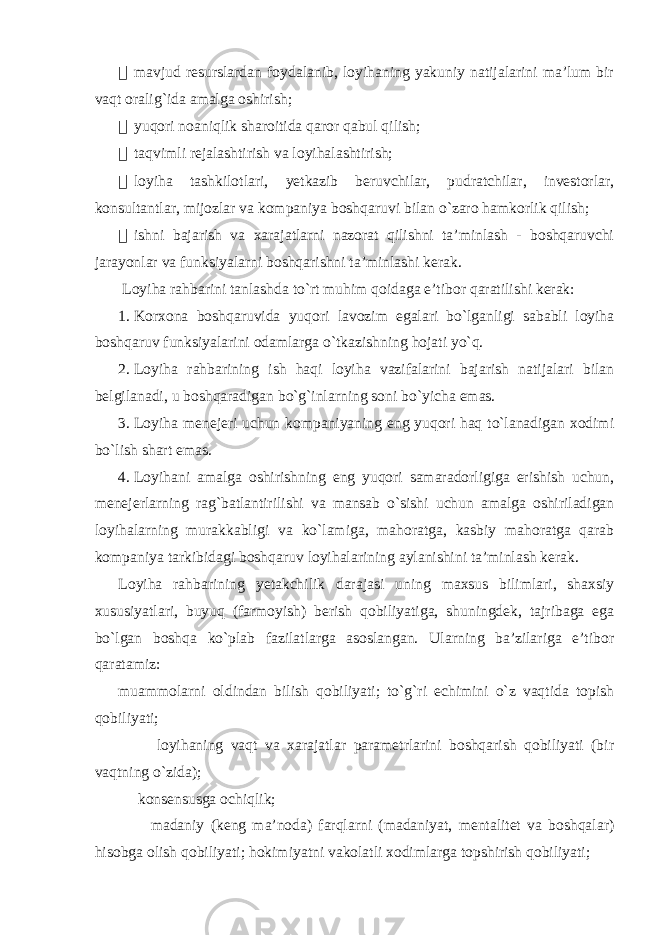  mavjud resurslardan foydalanib, loyihaning yakuniy natijalarini ma’lum bir vaqt oralig`ida amalga oshirish;  yuqori noaniqlik sharoitida qaror qabul qilish;  taqvimli rejalashtirish va loyihalashtirish;  loyiha tashkilotlari, yetkazib beruvchilar, pudratchilar, investorlar, konsultantlar, mijozlar va kompaniya boshqaruvi bilan o`zaro hamkorlik qilish;  ishni bajarish va xarajatlarni nazorat qilishni ta’minlash - boshqaruvchi jarayonlar va funksiyalarni boshqarishni ta’minlashi kerak. Loyiha rahbarini tanlashda to`rt muhim qoidaga e’tibor qaratilishi kerak: 1. Korxona boshqaruvida yuqori lavozim egalari bo`lganligi sababli loyiha boshqaruv funksiyalarini odamlarga o`tkazishning hojati yo`q. 2. Loyiha rahbarining ish haqi loyiha vazifalarini bajarish natijalari bilan belgilanadi, u boshqaradigan bo`g`inlarning soni bo`yicha emas. 3. Loyiha menejeri uchun kompaniyaning eng yuqori haq to`lanadigan xodimi bo`lish shart emas. 4. Loyihani amalga oshirishning eng yuqori samaradorligiga erishish uchun, menejerlarning rag`batlantirilishi va mansab o`sishi uchun amalga oshiriladigan loyihalarning murakkabligi va ko`lamiga, mahoratga, kasbiy mahoratga qarab kompaniya tarkibidagi boshqaruv loyihalarining aylanishini ta’minlash kerak. Loyiha rahbarining yetakchilik darajasi uning maxsus bilimlari, shaxsiy xususiyatlari, buyuq (farmoyish) berish qobiliyatiga, shuningdek, tajribaga ega bo`lgan boshqa ko`plab fazilatlarga asoslangan. Ularning ba’zilariga e’tibor qaratamiz: muammolarni oldindan bilish qobiliyati; to`g`ri echimini o`z vaqtida topish qobiliyati; loyihaning vaqt va xarajatlar parametrlarini boshqarish qobiliyati (bir vaqtning o`zida); konsensusga ochiqlik; madaniy (keng ma’noda) farqlarni (madaniyat, mentalitet va boshqalar) hisobga olish qobiliyati; hokimiyatni vakolatli xodimlarga topshirish qobiliyati; 