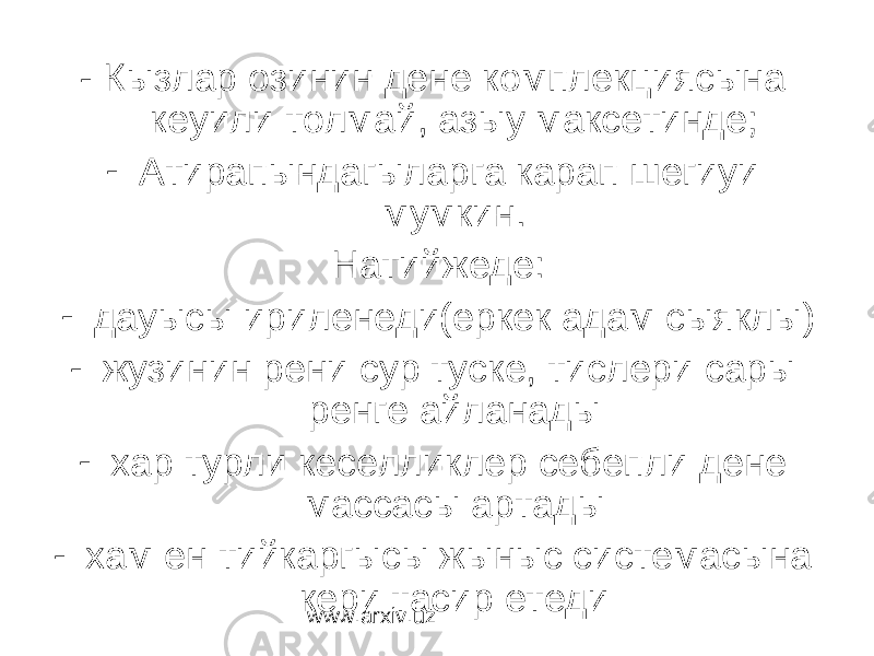 - Кызлар озинин дене комплекциясына кеуили толмай, азыу максетинде; - Атирапындагыларга карап шегиуи мумкин. Натийжеде: - дауысы ириленеди(еркек адам сыяклы) - жузинин рени сур туске, тислери сары ренге айланады - хар турли кеселликлер себепли дене массасы артады - хам ен тийкаргысы жыныс системасына кери тасир етеди www.arxiv.uz 