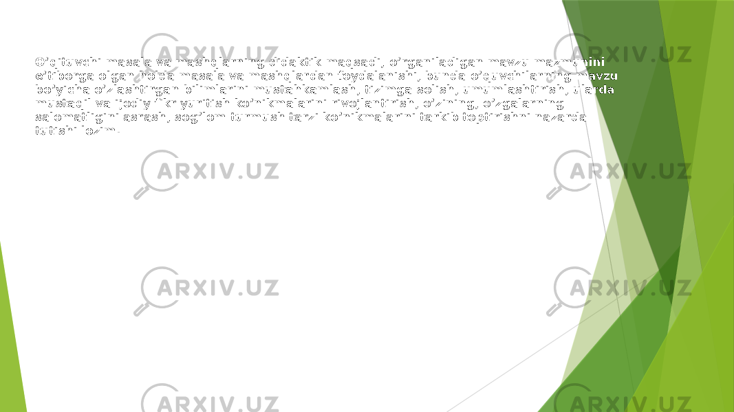 O’qituvchi masala va mashqlarning didaktik maqsadi, o’rganiladigan mavzu mazmunini e’tiborga olgan holda masala va mashqlardan foydalanishi, bunda o’quvchilarning mavzu bo’yicha o’zlashtirgan bilimlarini mustahkamlash, tizimga solish, umumlashtirish, ularda mustaqil va ijodiy fikr yuritish ko’nikmalarini rivojlantirish, o’zining, o’zgalarning salomatligini asrash, sog’lom turmush tarzi ko’nikmalarini tarkib toptirishni nazarda tutishi lozim. 