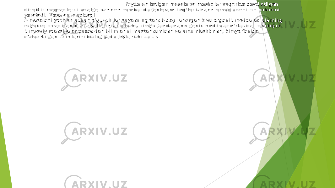 Odam va uning salomatligini o’qitishda foydalaniladigan masala va mashqlar yuqorida qayd etilgan didaktik maqsadlarni amalga oshirish barobarida fanlararo bog’lanishlarni amalga oshirish imkonini yaratadi. Masalan, quyidagi 1-masalani yechish uchun o’quvchilar suyakning tarkibidagi anorganik va organik moddalar, ularning suyakka beradigan xususiyatlarini aniqlashi, kimyo fanidan anorganik moddalar o’rtasida boradigan kimyoviy reaksiyalar yuzasidan bilimlarini mustahkamlash va umumlashtirish, kimyo fanida o’zlashtirgan bilimlarini biologiyada foylanishi zarur. 