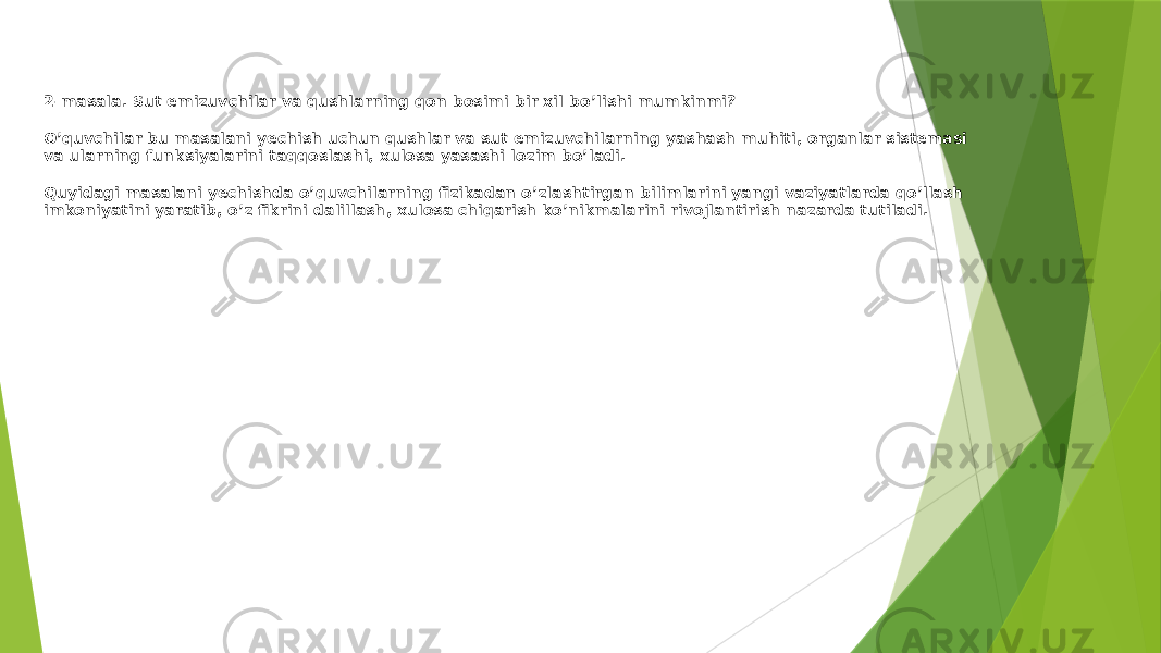 2-masala. Sut emizuvchilar va qushlarning qon bosimi bir xil bo’lishi mumkinmi? O’quvchilar bu masalani yechish uchun qushlar va sut emizuvchilarning yashash muhiti, organlar sistemasi va ularning funksiyalarini taqqoslashi, xulosa yasashi lozim bo’ladi. Quyidagi masalani yechishda o’quvchilarning fizikadan o’zlashtirgan bilimlarini yangi vaziyatlarda qo’llash imkoniyatini yaratib, o’z fikrini dalillash, xulosa chiqarish ko’nikmalarini rivojlantirish nazarda tutiladi. 