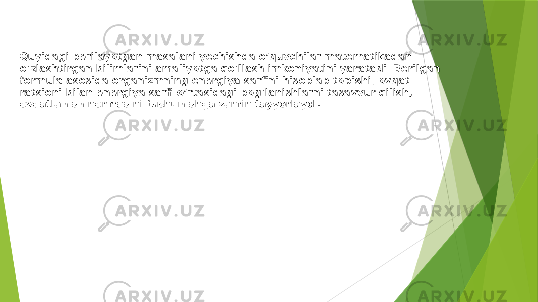 Quyidagi berilayotgan masalani yechishda o’quvchilar matematikadan o’zlashtirgan bilimlarini amaliyotga qo’llash imkoniyatini yaratadi. Berilgan formula asosida organizmning energiya sarfini hisoblab topishi, ovqat ratsioni bilan energiya sarfi o’rtasidagi bog’lanishlarni tasavvur qilish, ovqatlanish normasini tushunishga zamin tayyorlaydi. 