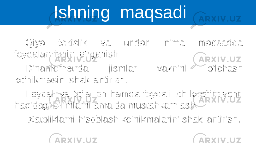  Ishning maqsadi Qiya tekislik va undan nima maqsadda foydalanilishini o‘rganish. Dinamometrda jismlar vaznini o‘lchash ko‘nikmasini shakllantirish. Foydali va to‘la ish hamda foydali ish koeffitsiyenti haqidagi bilimlarni amalda mustahkamlash. Xatoliklarni hisoblash ko‘nikmalarini shakllantirish. 