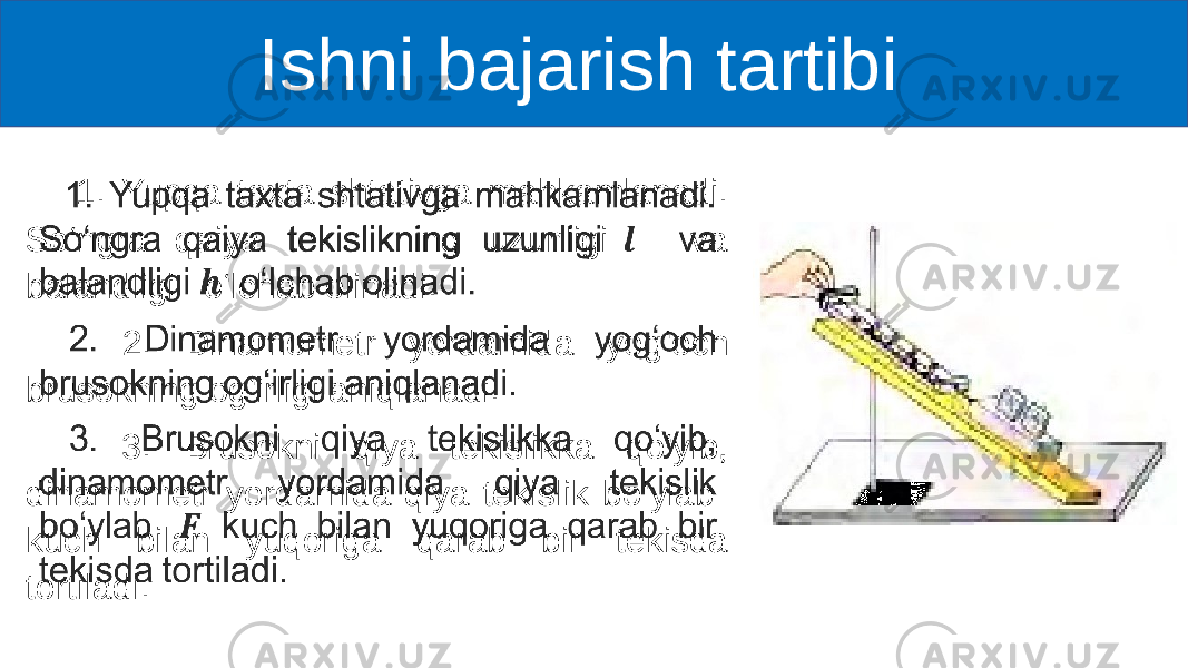  Ishni bajarish tartibi 1. Yupqa taxta shtativga mahkamlanadi. So‘ngra qaiya tekislikning uzunligi va balandligi o‘lchab olinadi. 2. Dinamometr yordamida yog‘och brusokning og‘irligi aniqlanadi. 3. Brusokni qiya tekislikka qo‘yib, dinamometr yordamida qiya tekislik bo‘ylab kuch bilan yuqoriga qarab bir tekisda tortiladi. • 