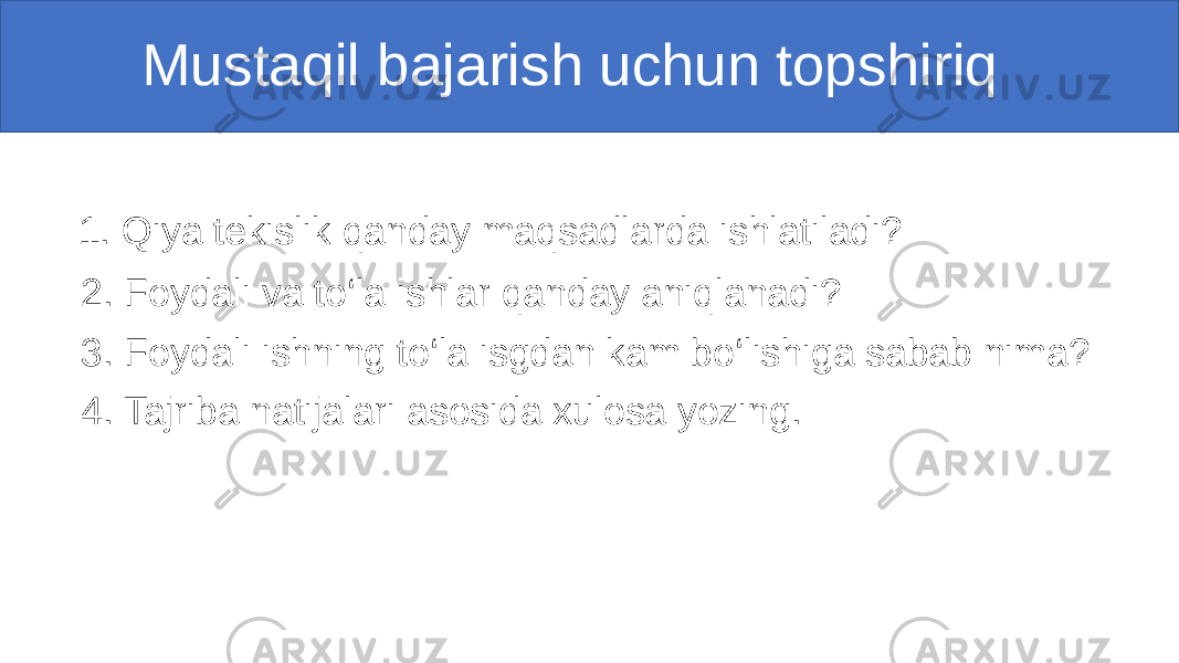  Mustaqil bajarish uchun topshiriq 1. Qiya tekislik qanday maqsadlarda ishlatiladi? 2. Foydali va to‘la ishlar qanday aniqlanadi? 3. Foydali ishning to‘la isgdan kam bo‘lishiga sabab nima? 4. Tajriba natijalari asosida xulosa yozing. 