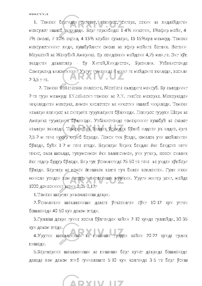 www.arxiv.uz 1. Тамаки баргидан сигарет, папирос, сигара, сакич ва хидлайдиган махсулот ишлаб чиқилади. Барг таркибида: 1-4% никотин, 1%эфир мойи, 4- 7% смола, 7-10% оқсил, 4-13% карбон сувлари, 13-15%кул мавжуд. Тамаки махсулотининг хиди, хушбуйлиги смола ва эфир мойига боглик. Ватани- Марказий ва Жанубий Америка. Ер юзидаэкин майдони 4,75 млн.га. Энг кўп экадиган давлатлар - бу Хитой,Хиндистон, Бразилия. Узбекистонда Самарканд вилоятининг Ургут туманида 8 минг га майдонга экилади, хосили 2-3,5 т га. 2. Тамаки S о1а n асеае оиласига, Nicotiana авлодига мансуб. Бу авлоднинг 2-та тури мавжуд: 1 N.taЬасиn -тамаки ва 2. N . гиstiса махорка. Махоркадан чеқиладиган махорка, лимон кислотаси ва никотин ишлаб чиқилади. Тамаки навлари папирос ва сигарета гурухларига бўлинади. Папирос гурухи Шарк ва Америка турларига бўлинади. Узбекистонда тамақининг хушбуй ва скелет навлари экилади. Тамаки бир йиллик ўсимлик бўлиб илдизи ук илдиз, ерга 2,5-2 м гача чукур кириб боради. Пояси тик ўсади, юмалок учи шойланган бўлади, буйи 1-2 м гача етади. Барглари йирик бандли ёки бандсиз чети текис, овал шаклда, тухумсимон ёки эллепсимон, учи уткир, юзаси силлик ёки гадир будур бўлади. Бир туп ўсимлигида 25-50 та гача ва ундан кўпбарг бўлади. Барглар ва пояси ёпишкок калта тук билан копланган. Гули икки жинсли узидан хам четдан чангланиши мумкин. Уруги жигар ранг, майда 1000 донасининг вазни 0,05-0,12г 1.Тамаки шартли ривожланиш даври. 2.Ўсимликни шаклланиши далага ўтказилган сўнг 10-12 кун утгач бошланади 40-50 кун давом этади. 3.Гуллаш даври гунча хосил бўлгандан кейин 2-10 кунда гуллайди, 30-35 кун давом этади. 4.Уругни шаклланиши ва пишиши гулдан кейин 20-22 кунда тулик пишади. 5.Баргларини шаклланиши ва пишиши барг кучат даврида бошланади далада хам давом этиб гунчалашга 5-10 кун колганда 3-5 та барг ўсиш 