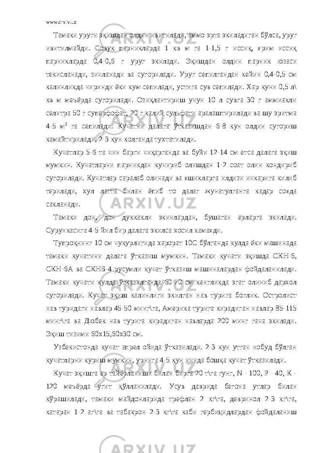 www.arxiv.uz Тамаки уруги эқишдан олдин ивитилади, аммо эрта экиладиган бўлса, уруг ивитилмайди. Совук парникларда 1 кв м га 1-1,5 г иссиқ, ярим иссиқ парникларда 0,4-0,6 г уруг экилади. Эқишдан олдин парник юзаси текисланади, зичланади ва сугорилади. Уруг сепилгандан кейин 0,4-0,5 см калинликда чиринди ёки кум сепилади, устига сув сепилади. Хар куни 0,5 л\ кв м меъёрда сугорилади. Озиқлантириш учун 10 л сувга 30 г аммиакли селитра 50 г суперфофат, 20 г калий сульфати аралаштирилади ва шу эритма 4-5 м 2 га сепилади. Кучатни далага ўтказишдан 6-8 кун олдин сугориш камайтирилади, 2-3 кун колганда тухтатилади. Кучатлар 5-6 та чин барги чиқарганда ва буйи 12-14 см етса далага эқиш мумкин. Кучатларни парникдан кучириб олишдан 1-2 соат олин кондириб сугорилади. Кучатлар саралаб олинади ва яшикларга илдизи ичкарига килиб терилади, хул латта билан ёпиб то далаг жунатулганга кадар сояда сакланади. Тамаки дон, дон дуккакли экинлардан, бушаган ерларга экилади. Сурункасига 4-5 йил бир далага экилса хосил камаяди. Тупроқнинг 10 см чукурлигида харорат 10С бўлганда кулда ёки машинада тамаки кучатини далага ўтказиш мумкин. Тамаки кучати эқишда СКН-6, СКН-6А ва СКНБ-4 русумли кучат ўтказиш машиналардан фойдаланилади. Тамаки кучати кулда ўтказилганда 60-70 см кенгликда эгат олиниб дархол сугорилади. Кучат эқиш калинлиги экилган нав турига боглик. Остролист нав туридаги навлар 45-50 минг\га, Америка турига кирадиган навлар 85-115 минг\га ва Дюбек нав турига кирадиган навларда 200 минг гача экилади. Эқиш тизими 60х15,60х30 см. Узбекистонда кучат апрел ойида ўтказилади. 2-3 кун утгач нобуд бўлган кучатларни куриш мумкин, урнига 4-5 кун ичида бошқа кучат ўтказилади. Кучат эқишга ер тайёрланиши билан бирга 20 т\га гунг, N - 100, Р - 40, К - 120 меъёрда угит қўлланилади. Усув даврида бегона утлар билан кўрашилади, тамаки майдонларида трефлан 2 кг\га, девринол 2-3 кг\га, катаран 1-2 аг\га ва табакрон 2-3 кг\га каби гербицидлардан фойдаланиш 