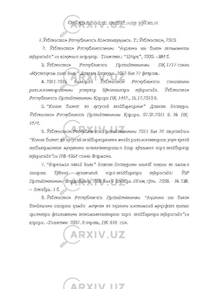 Фойдаланилган адабиётлар рўйхати 1.Ўзбекистон Республикаси Конституцияси.-Т.:Ўзбекистон, 2010. 2. Ўзбекистон Республикасининг “Аҳолини иш билан таъминлаш тўғрисида” ги қонунига шарҳлар. -Тошкент.: “Шарқ”, 2000. –384 б. 3. Ўзбекистон Республикаси Президентининг ПҚ-1717-сонли «Мустаҳкам оила йили” Давлат дастури. 2012 йил 27 февраль. 4. 2011-2015 йилларда Ўзбекистон Республикаси саноатини ривожлантиришнинг устувор йўналишлари тўғрисида. Ўзбекистон Республикаси Президентининг Қарори ПҚ-1442., 15.12.2010 й. 5. “Кичик бизнес ва хусусий тадбиркорлик” Давлат дастури. Ўзбекистон Республикаси Президентининг Қарори. 07.02.2011 й. № ПҚ- 1474. 6. Ўзбекистон Республикаси Президентининг 2011 йил 24 августдаги “Кичик бизнес ва хусусий тадбиркорликни янада ривожлантириш учун қулай ишбилармонлик муҳитини шакллантиришга доир қўшимча чора-тадбирлар тўғрисида” ги ПФ-4354-сонли Фармон и. 7. “Баркамол авлод йили” давлат дастурини ишлаб чиқиш ва амалга ошириш бўйича ташкилий чора-тадбирлари тўғрисида: ЎзР Президентининг Фармойиши. 2009 йил 9 декабрь //Халқ сўзи. -2009. - № 238. – декабрь.-1 б. 8. Ўзбекистoн Республикaси Президентининг “Аҳолини иш билан бандлигини ошириш ҳамда меҳнат ва аҳолини ижтимоий муҳофаза қилиш органлари фаолиятини такомиллаштириш чора- тадбирлари тўғрисида”ги қарори. –Тошкент: 2007. 6 апрель, ПК-616- сон. 