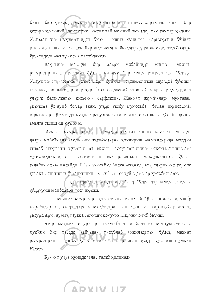 билан бир қаторда, меҳнат ресурсларининг тармоқ ҳаракатланишига бир қатор иқтисодий, географик, ижтимоий-маиший омиллар ҳам таъсир қилади. Улардан энг муҳимларидан бири – ишчи кучининг тармоқлари бўйича тақсимланиши ва маълум бир истеъмол қийматларидаги жамият эҳтиёжлари ўртасидаги мувофиқлик ҳисобланади. Вақтнинг маълум бир даври мобайнида жамият меҳнат ресурсларининг етарлича бўлган маълум бир контингентига эга бўлади. Уларнинг иқтисодиёт тармоқлари бўйича тақсимланиши шундай бўлиши керакки, бунда уларнинг ҳар бири ижтимоий зарурий вақтнинг фақатгина уларга белгиланган қисмини сарфласин. Жамият эҳтиёжлари мунтазам равишда ўзгариб борар экан, унда ушбу муносабат билан иқтисодиёт тармоқлари ўртасида меҳнат ресурсларининг мос равишдаги кўчиб юриши амалга ошишиш мумкин. Меҳнат ресурсларининг тармоқ ҳаракатланишини вақтнинг маълум даври мобайнида ижтимоий эҳтиёжларни қондириш мақсадларида моддий ишлаб чиқариш кучлари ва меҳнат ресурсларининг тақсимланишидаги мувофиқликни, яъни жамиятнинг мос равишдаги маҳсулотларга бўлган талабини таъминлайди. Шу муносабат билан меҳнат ресурсларининг тармоқ ҳаракатланишини ўрганишнинг вазифалари қуйидагилар ҳисобланади: – иқтисодиёт тармоқларида банд бўлганлар контингентини тўлдириш манбаларини аниқлаш; – меҳнат ресурслари ҳаракатининг асосий йўналишларини, ушбу жараёнларнинг жадаллиги ва миқёсларини аниқлаш ва охир оқибат меҳнат ресурслари тармоқ ҳаракатланиши қонуниятларини очиб бериш. Агар меҳнат ресурслари сафарбарлиги баланси маълумотларини муайян бир тарзда қайтадан ҳисоблаб чиқиладиган бўлса, меҳнат ресурсларининг ушбу қонуниятини анча равшан ҳолда кузатиш мумкин бўлади. Бунинг учун қуйидагилар талаб қилинади: 