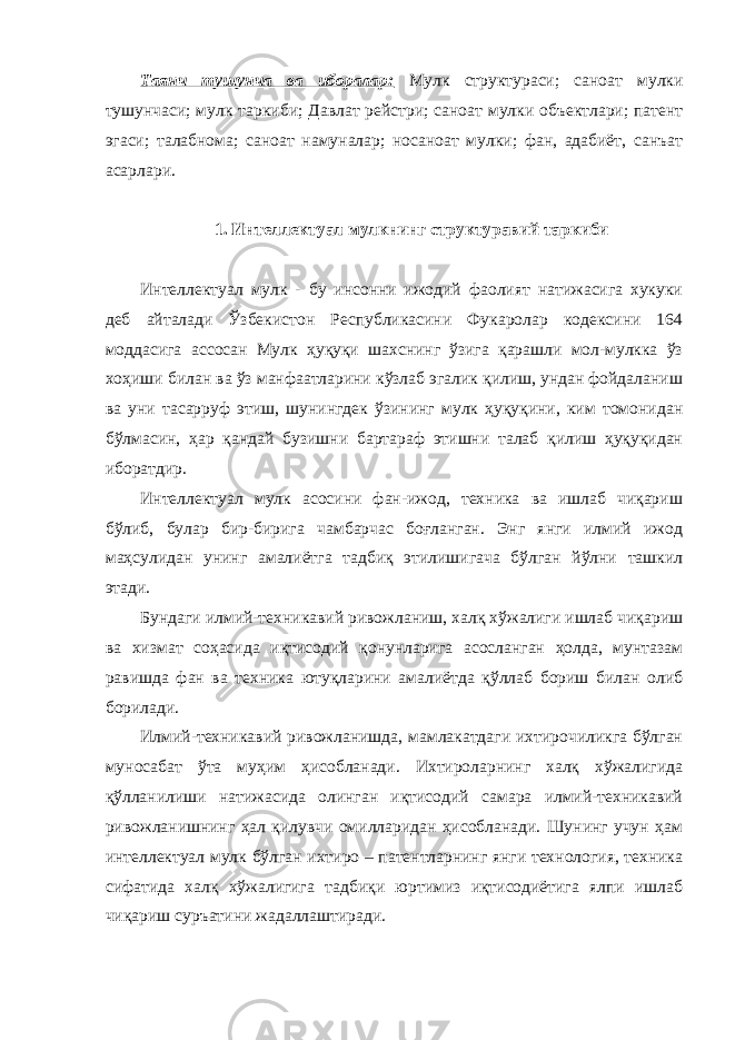 Таянч тушунча ва иборалар: Мулк структураси; саноат мулки тушунчаси; мулк таркиби; Давлат рейстри; саноат мулки объектлари; патент эгаси; талабнома; саноат намуналар; носаноат мулки; фан, адабиёт, санъат асарлари. 1. Интеллектуал мулкнинг структуравий таркиби Интеллектуал мулк - бу инсонни ижодий фаолият натижасига хукуки деб айталади Ўзбекистон Республикасини Фукаролар кодексини 164 моддасига ассосан Мулк ҳуқуқи шахснинг ўзига қарашли мол-мулкка ўз хоҳиши билан ва ўз манфаатларини кўзлаб эгалик қилиш, ундан фойдаланиш ва уни тасарруф этиш, шунингдек ўзининг мулк ҳуқуқини, ким томонидан бўлмасин, ҳар қандай бузишни бартараф этишни талаб қилиш ҳуқуқидан иборатдир. Интеллектуал мулк асосини фан-ижод, техника ва ишлаб чиқариш бўлиб, булар бир-бирига чамбарчас боғланган. Энг янги илмий ижод маҳсулидан унинг амалиётга тадбиқ этилишигача бўлган йўлни ташкил этади. Бундаги илмий-техникавий ривожланиш, халқ хўжалиги ишлаб чиқариш ва хизмат соҳасида иқтисодий қонунларига асосланган ҳолда, мунтазам равишда фан ва техника ютуқларини амалиётда қўллаб бориш билан олиб борилади. Илмий-техникавий ривожланишда, мамлакатдаги ихтирочиликга бўлган муносабат ўта муҳим ҳисобланади. Ихтироларнинг халқ хўжалигида қўлланилиши натижасида олинган иқтисодий самара илмий-техникавий ривожланишнинг ҳал қилувчи омилларидан ҳисобланади. Шунинг учун ҳам интеллектуал мулк бўлган ихтиро – патентларнинг янги технология, техника сифатида халқ хўжалигига тадбиқи юртимиз иқтисодиётига ялпи ишлаб чиқариш суръатини жадаллаштиради. 