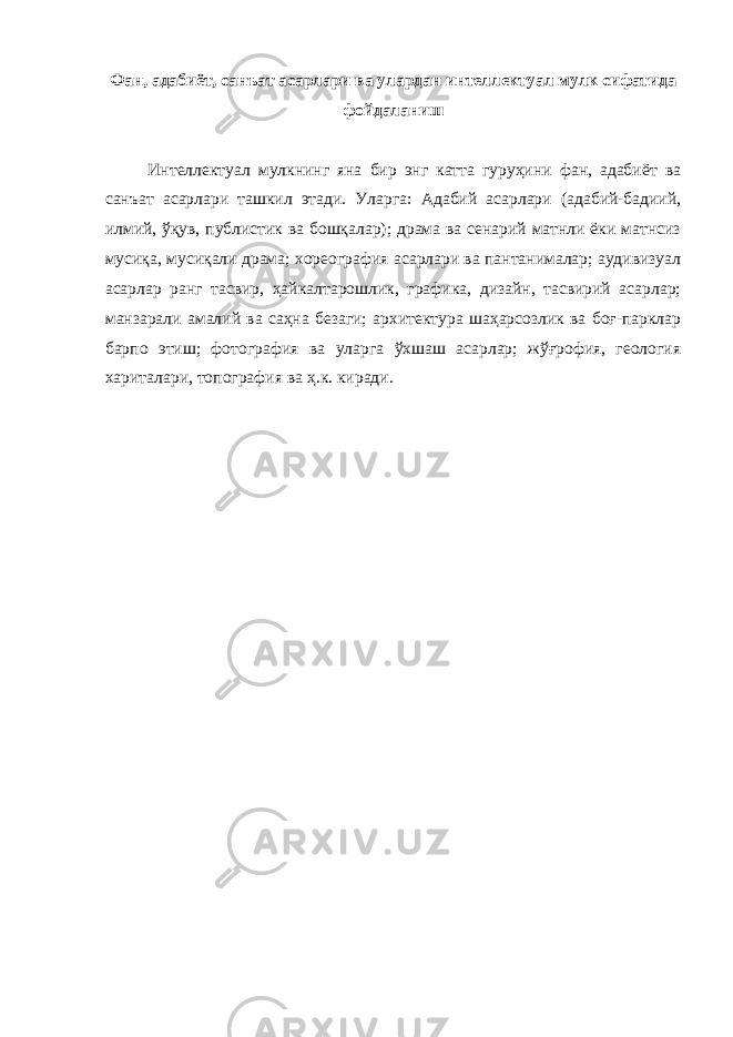 Фан, адабиёт, санъат асарлари ва улардан интеллектуал мулк сифатида фойдаланиш Интеллектуал мулкнинг яна бир энг катта гуруҳини фан, адабиёт ва санъат асарлари ташкил этади. Уларга: Адабий асарлари (адабий-бадиий, илмий, ўқув, публистик ва бошқалар); драма ва сенарий матнли ёки матнсиз мусиқа, мусиқали драма; хореография асарлари ва пантанималар; аудивизуал асарлар ранг тасвир, ҳайкалтарошлик, графика, дизайн, тасвирий асарлар; манзарали амалий ва саҳна безаги; архитектура шаҳарсозлик ва боғ-парклар барпо этиш; фотография ва уларга ўхшаш асарлар; жўғрофия, геология хариталари, топография ва ҳ.к. киради. 