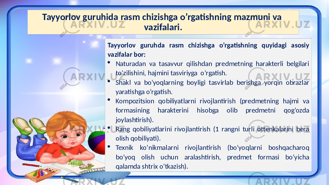 Tayyorlov guruhida rasm chizishga o’rgatishning mazmuni va vazifalari. Tayyorlov guruhda rasm chizishga o’rgatishning quyidagi asosiy vazifalar bor:  Naturadan va tasavvur qilishdan predmetning harakterli belgilari to’zilishini, hajmini tasviriyga o’rgatish.  Shakl va bo’yoqlarning boyligi tasvirlab berishga yorqin obrazlar yaratishga o’rgatish.  Kompozitsion qobiliyatlarni rivojlantirish (predmetning hajmi va formasining harakterini hisobga olib predmetni qog’ozda joylashtirish).  Rang qobiliyatlarini rivojlantirish (1 rangni turli ottenkalarini bera olish qobiliyati).  Texnik ko’nikmalarni rivojlantirish (bo’yoqlarni boshqacharoq bo’yoq olish uchun aralashtirish, predmet formasi bo’yicha qalamda shtrix o’tkazish). 