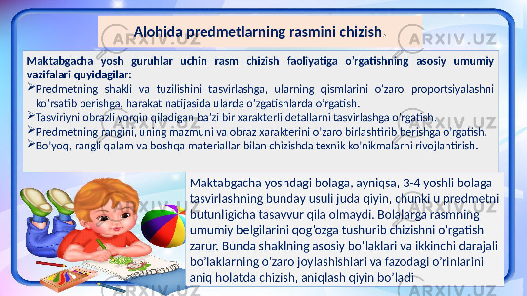 Alohida predmetlarning rasmini chizish . Maktabgacha yosh guruhlar uchin rasm chizish faoliyatiga o’rgatishning asosiy umumiy vazifalari quyidagilar:  Predmetning shakli va tuzilishini tasvirlashga, ularning qismlarini o’zaro proportsiyalashni ko’rsatib berishga, harakat natijasida ularda o’zgatishlarda o’rgatish.  Tasviriyni obrazli yorqin qiladigan ba’zi bir xarakterli detallarni tasvirlashga o’rgatish.  Predmetning rangini, uning mazmuni va obraz xarakterini o’zaro birlashtirib berishga o’rgatish.  Bo’yoq, rangli qalam va boshqa materiallar bilan chizishda texnik ko’nikmalarni rivojlantirish. Maktabgacha yoshdagi bolaga, ayniqsa, 3-4 yoshli bolaga tasvirlashning bunday usuli juda qiyin, chunki u predmetni butunligicha tasavvur qila olmaydi. Bolalarga rasmning umumiy belgilarini qog’ozga tushurib chizishni o’rgatish zarur. Bunda shaklning asosiy bo’laklari va ikkinchi darajali bo’laklarning o’zaro joylashishlari va fazodagi o’rinlarini aniq holatda chizish, aniqlash qiyin bo’ladi 