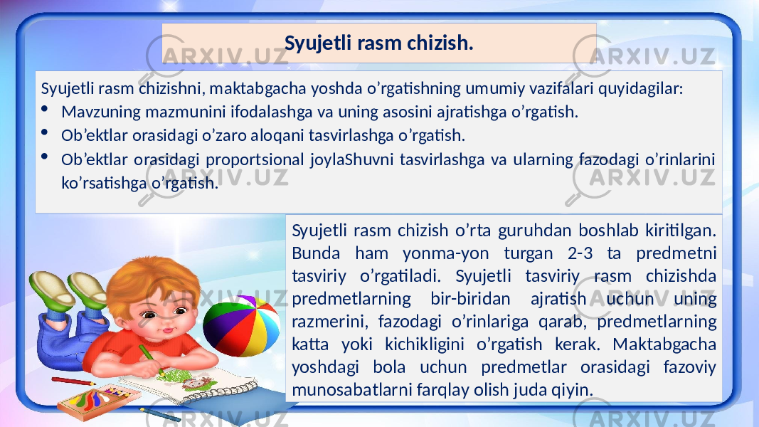 Syujetli rasm chizish. Syujetli rasm chizishni, maktabgacha yoshda o’rgatishning umumiy vazifalari quyidagilar:  Mavzuning mazmunini ifodalashga va uning asosini ajratishga o’rgatish.  Ob’ektlar orasidagi o’zaro aloqani tasvirlashga o’rgatish.  Ob’ektlar orasidagi proportsional joylaShuvni tasvirlashga va ularning fazodagi o’rinlarini ko’rsatishga o’rgatish. Syujetli rasm chizish o’rta guruhdan boshlab kiritilgan. Bunda ham yonma-yon turgan 2-3 ta predmetni tasviriy o’rgatiladi. Syujetli tasviriy rasm chizishda predmetlarning bir-biridan ajratish uchun uning razmerini, fazodagi o’rinlariga qarab, predmetlarning katta yoki kichikligini o’rgatish kerak. Maktabgacha yoshdagi bola uchun predmetlar orasidagi fazoviy munosabatlarni farqlay olish juda qiyin. 