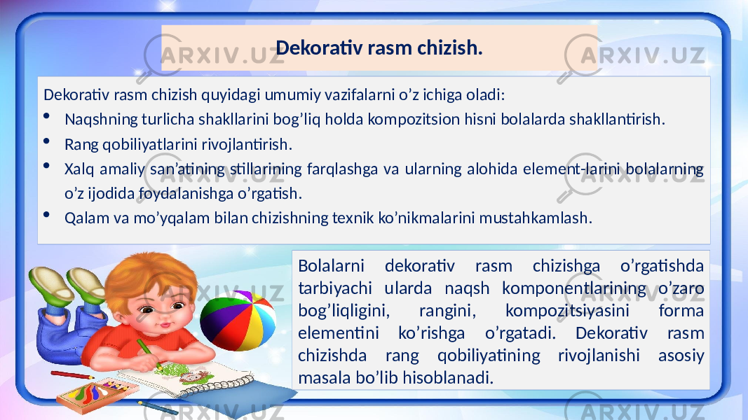 Dekorativ rasm chizish. Dekorativ rasm chizish quyidagi umumiy vazifalarni o’z ichiga oladi:  Naqshning turlicha shakllarini bog’liq holda kompozitsion hisni bolalarda shakllantirish.  Rang qobiliyatlarini rivojlantirish.  Xalq amaliy san’atining stillarining farqlashga va ularning alohida element-larini bolalarning o’z ijodida foydalanishga o’rgatish.  Qalam va mo’yqalam bilan chizishning texnik ko’nikmalarini mustahkamlash. Bolalarni dekorativ rasm chizishga o’rgatishda tarbiyachi ularda naqsh komponentlarining o’zaro bog’liqligini, rangini, kompozitsiyasini forma elementini ko’rishga o’rgatadi. Dekorativ rasm chizishda rang qobiliyatining rivojlanishi asosiy masala bo’lib hisoblanadi. 