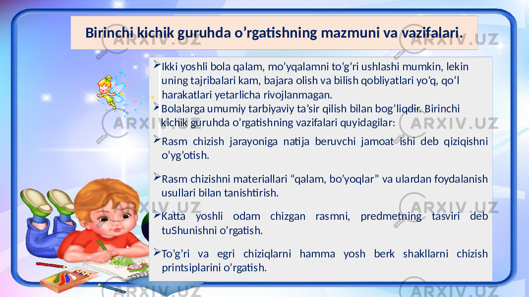 Birinchi kichik guruhda o’rgatishning mazmuni va vazifalari.  Ikki yoshli bola qalam, mo’yqalamni to’g’ri ushlashi mumkin, lekin uning tajribalari kam, bajara olish va bilish qobliyatlari yo’q, qo’l harakatlari yetarlicha rivojlanmagan.  Bolalarga umumiy tarbiyaviy ta’sir qilish bilan bog’liqdir. Birinchi kichik guruhda o’rgatishning vazifalari quyidagilar:  Rasm chizish jarayoniga natija beruvchi jamoat ishi deb qiziqishni o’yg’otish.  Rasm chizishni materiallari “qalam, bo’yoqlar” va ulardan foydalanish usullari bilan tanishtirish.  Katta yoshli odam chizgan rasmni, predmetning tasviri deb tuShunishni o’rgatish.  To’g’ri va egri chiziqlarni hamma yosh berk shakllarni chizish printsiplarini o’rgatish. 