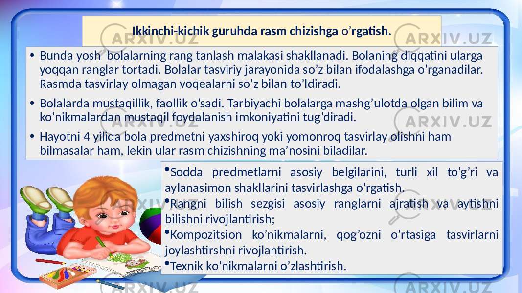 Ikkinchi-kichik guruhda rasm chizishga o’ rgatish. • Bunda yosh bolalarning rang tanlash malakasi shakllanadi. Bolaning diqqatini ularga yoqqan ranglar tortadi. Bolalar tasviriy jarayonida so’z bilan ifodalashga o’rganadilar. Rasmda tasvirlay olmagan voqealarni so’z bilan to’ldiradi. • Bolalarda mustaqillik, faollik o’sadi. Tarbiyachi bolalarga mashg’ulotda olgan bilim va ko’nikmalardan mustaqil foydalanish imkoniyatini tug’diradi. • Hayotni 4 yilida bola predmetni yaxshiroq yoki yomonroq tasvirlay olishni ham bilmasalar ham, lekin ular rasm chizishning ma’nosini biladilar.  Sodda predmetlarni asosiy belgilarini, turli xil to’g’ri va aylanasimon shakllarini tasvirlashga o’rgatish.  Rangni bilish sezgisi asosiy ranglarni ajratish va aytishni bilishni rivojlantirish;  Kompozitsion ko’nikmalarni, qog’ozni o’rtasiga tasvirlarni joylashtirshni rivojlantirish.  Texnik ko’nikmalarni o’zlashtirish. 