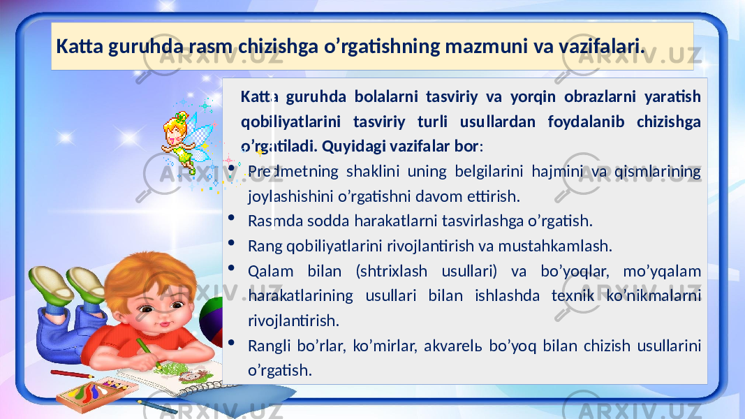 Katta guruhda rasm chizishga o’rgatishning mazmuni va vazifalari. Katta guruhda bolalarni tasviriy va yorqin obrazlarni yaratish qobiliyatlarini tasviriy turli usullardan foydalanib chizishga o’rgatiladi. Quyidagi vazifalar bor :  Predmetning shaklini uning belgilarini hajmini va qismlarining joylashishini o’rgatishni davom ettirish.  Rasmda sodda harakatlarni tasvirlashga o’rgatish.  Rang qobiliyatlarini rivojlantirish va mustahkamlash.  Qalam bilan (shtrixlash usullari) va bo’yoqlar, mo’yqalam harakatlarining usullari bilan ishlashda texnik ko’nikmalarni rivojlantirish.  Rangli bo’rlar, ko’mirlar, akvarelь bo’yoq bilan chizish usullarini o’rgatish. 