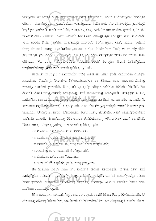 vaziyatni e&#39;tiborga olish ham muhim sanaladi. Ya&#39;ni, notiq auditoriyani hisobga olishi – ularning bilim darajasidan yoshigacha, hatto nutq ijro etilayotgan paytdagi kayfiyatigacha kuzatib turilishi, nutqning tinglovchilar tomonidan qabul qilinishi nazorat qilib borilishi lozim bo’ladi. Malakali bilimga ega bo’lgan kishilar oldida jo’n, sodda tilda gapirish maqsadga muvofiq bo’lmagani kabi, oddiy, yetarli darajada ma&#39;lumotga ega bo’lmagan auditoriya oldida ham ilmiy va rasmiy tilda gapirishga yo’l qo’yib bo’lmaydi. Xullas, notiqdan vaziyatga qarab ish tutish talab qilinadi. Va butun diqqat-e&#39;tibor ifodalamoqchi bo’lgan fikrni to’laligicha tinglovchilarga yetkazish vazifa qilib qo’yiladi. Kishilar chiroyli, mazmundor nutq masalasi bilan juda qadimdan qiziqib keladilar. Qadimgi Gretsiya (Yunoniston)da va Rimda nutq madaniyatining nazariy asoslari yaratildi. Nutq oldiga qo’yiladigan talablar ishlab chiqildi. Bu davrda davlatning, savdo-sotiqning, sud ishlarining nihoyatda taraqqiy etishi, notiqlikni san’at darajasiga ko’tardi. Yetuk inson bo’lishi uchun albatta, notiqlik san’atini egallash shart qilib qo’yiladi. Ana shu ehtiyoj tufayli notiqlik nazariyasi yaratildi. Uning Sitseron, Demosfen, Kvintilian, Aristotel kabi nazariyotchilari yetishib chiqdi. Eramizning 335-yilida Aristotelning «Ritorika» asari yaratildi. Unda notiq oldiga quyidagilarni vazifa qilib qo’ydi: - materialni har tomonlama tayyorlash; - materialni joylashtirish rejasini belgilash; - materialni o’zlashtirish, nutq qurilishini to’g’rilash; - notiqning nutq materialini o’rganishi; - materialni so’z bilan ifodalash; - nutqni talaffuz qilish, ya’ni nutq jarayoni. Bu talablar hozir ham o’z kuchini saqlab kelmoqda. O’sha davr sud notiqligida yuksak muvaffaqiyatlarga erishdi, notiqlik san’ati nazariyasiga ulkan hissa qo’shdi. Sitseronning «Notiq haqida», «Notiq», «Brut» asarlari hozir ham ma’lum qimmatga egadir. Rim notiqlik maktabining yana bir buyuk vakili Mark Fabiy Kvintiliandir. U o’zining «Notiq bilimi haqida» kitobida bilimdonlikni notiqliqning birinchi sharti 