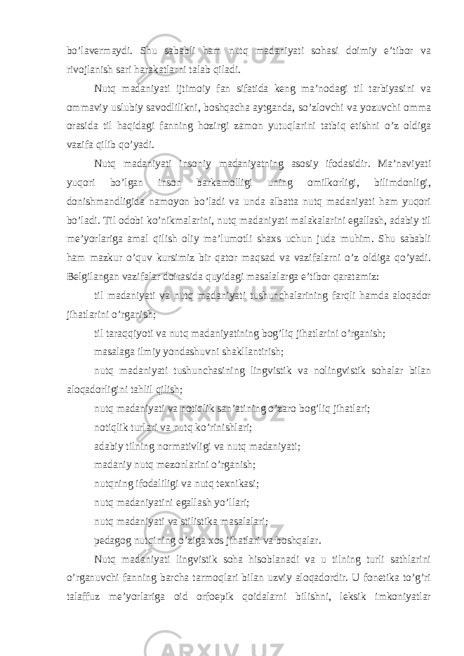 bo’lavermaydi. Shu sababli ham nutq madaniyati sohasi doimiy e’tibor va rivojlanish sari harakatlarni talab qiladi. Nutq madaniyati ijtimoiy fan sifatida keng ma’nodagi til tarbiyasini va ommaviy uslubiy savodlilikni, boshqacha aytganda, so’zlovchi va yozuvchi omma orasida til haqidagi fanning hozirgi zamon yutuqlarini tatbiq etishni o’z oldiga vazifa qilib qo’yadi. Nutq madaniyati insoniy madaniyatning asosiy ifodasidir. Ma’naviyati yuqori bo’lgan inson barkamolligi uning omilkorligi, bilimdonligi, donishmandligida namoyon bo’ladi va unda albatta nutq madaniyati ham yuqori bo’ladi. Til odobi ko’nikmalarini, nutq madaniyati malakalarini egallash, adabiy til me’yorlariga amal qilish oliy ma’lumotli shaxs uchun juda muhim. Shu sababli ham mazkur o’quv kursimiz bir qator maqsad va vazifalarni o’z oldiga qo’yadi. Belgilangan vazifalar doirasida quyidagi masalalarga e’tibor qaratamiz: til madaniyati va nutq madaniyati tushunchalarining farqli hamda aloqador jihatlarini o’rganish; til taraqqiyoti va nutq madaniyatining bog’liq jihatlarini o’rganish; masalaga ilmiy yondashuvni shakllantirish; nutq madaniyati tushunchasining lingvistik va nolingvistik sohalar bilan aloqadorligini tahlil qilish; nutq madaniyati va notiqlik san’atining o’zaro bog’liq jihatlari; notiqlik turlari va nutq ko’rinishlari; adabiy tilning normativligi va nutq madaniyati; madaniy nutq mezonlarini o’rganish; nutqning ifodaliligi va nutq texnikasi; nutq madaniyatini egallash yo’llari; nutq madaniyati va stilistika masalalari; pedagog nutqining o’ziga xos jihatlari va boshqalar. Nutq madaniyati lingvistik soha hisoblanadi va u tilning turli sathlarini o’rganuvchi fanning barcha tarmoqlari bilan uzviy aloqadordir. U fonetika to’g’ri talaffuz me’yorlariga oid orfoepik qoidalarni bilishni, leksik imkoniyatlar 