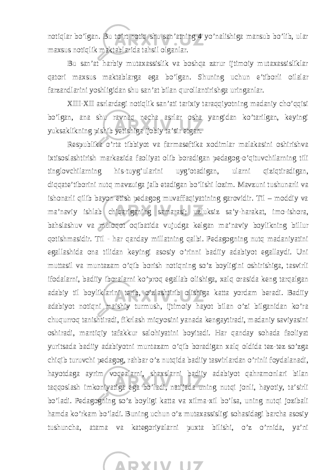 notiqlar bo’lgan. Bu to’rt notiq shu san’atning 4 yo’nalishiga mansub bo’lib, ular maxsus notiqlik maktablarida tahsil olganlar. Bu san’at harbiy mutaxassislik va boshqa zarur ijtimoiy mutaxassisliklar qatori maxsus maktablarga ega bo’lgan. Shuning uchun e’tiborli oilalar farzandlarini yoshligidan shu san’at bilan qurollantirishga uringanlar. XIII-XII asrlardagi notiqlik san’ati tarixiy taraqqiyotning madaniy cho’qqisi bo’lgan, ana shu ravnaq necha asrlar osha yangidan ko’tarilgan, keyingi yuksaklikning pishib yetishiga ijobiy ta’sir etgan. Respublika o’rta tibbiyot va farmaseftika xodimlar malakasini oshirishva ixtisoslashtirish markazida faoliyat olib boradigan pedagog-o’qituvchilarning tili tinglovchilarning his-tuyg’ularini uyg’otadigan, ularni qiziqtiradigan, diqqate’tiborini nutq mavzuiga jalb etadigan bo’lishi lozim. Mavzuni tushunarli va ishonarli qilib bayon etish pedagog muvaffaqiyatining garovidir. Til – moddiy va ma’naviy ishlab chiqariganing samarasi; uzluksiz sa’y-harakat, imo-ishora, bahslashuv va muloqot oqibatida vujudga kelgan ma’naviy boylikning billur qotishmasidir. Til - har qanday millatning qalbi. Pedagogning nutq madaniyatini egallashida ona tilidan keyingi asosiy o’rinni badiiy adabiyot egallaydi. Uni muttasil va muntazam o’qib borish notiqning so’z boyligini oshirishiga, tasvirli ifodalarni, badiiy iboralarni ko’proq egallab olishiga, xalq orasida keng tarqalgan adabiy til boyliklarini terib, o’zlashtirib olishiga katta yordam beradi. Badiiy adabiyot notiqni maishiy turmush, ijtimoiy hayot bilan o’zi bilganidan ko’ra chuqurroq tanishtiradi, fikrlash miqyosini yanada kengaytiradi, madaniy saviyasini oshiradi, mantiqiy tafakkur salohiyatini boyitadi. Har qanday sohada faoliyat yuritsada badiiy adabiyotni muntazam o’qib boradigan xalq oldida tez-tez so’zga chiqib turuvchi pedagog, rahbar o’z nutqida badiiy tasvirlardan o’rinli foydalanadi, hayotdaga ayrim voqealarni, shaxslarni badiiy adabiyot qahramonlari bilan taqqoslash imkoniyatiga ega bo’ladi, natijada uning nutqi jonli, hayotiy, ta’sirli bo’ladi. Pedagogning so’z boyligi katta va xilma-xil bo’lsa, uning nutqi jozibali hamda ko’rkam bo’ladi. Buning uchun o’z mutaxassisligi sohasidagi barcha asosiy tushuncha, atama va kategoriyalarni puxta bilishi, o’z o’rnida, ya’ni 