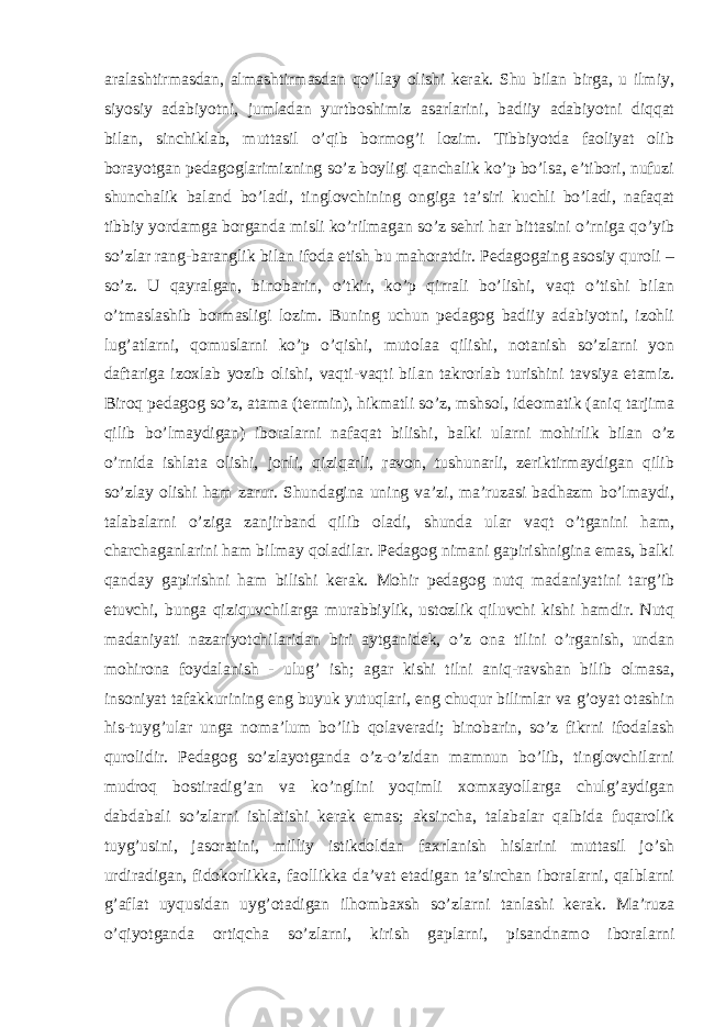 aralashtirmasdan, almashtirmasdan qo’llay olishi kerak. Shu bilan birga, u ilmiy, siyosiy adabiyotni, jumladan yurtboshimiz asarlarini, badiiy adabiyotni diqqat bilan, sinchiklab, muttasil o’qib bormog’i lozim. Tibbiyotda faoliyat olib borayotgan pedagoglarimizning so’z boyligi qanchalik ko’p bo’lsa, e’tibori, nufuzi shunchalik baland bo’ladi, tinglovchining ongiga ta’siri kuchli bo’ladi, nafaqat tibbiy yordamga borganda misli ko’rilmagan so’z sehri har bittasini o’rniga qo’yib so’zlar rang-baranglik bilan ifoda etish bu mahoratdir. Pedagogaing asosiy quroli – so’z. U qayralgan, binobarin, o’tkir, ko’p qirrali bo’lishi, vaqt o’tishi bilan o’tmaslashib bormasligi lozim. Buning uchun pedagog badiiy adabiyotni, izohli lug’atlarni, qomuslarni ko’p o’qishi, mutolaa qilishi, notanish so’zlarni yon daftariga izoxlab yozib olishi, vaqti-vaqti bilan takrorlab turishini tavsiya etamiz. Biroq pedagog so’z, atama (termin), hikmatli so’z, mshsol, ideomatik (aniq tarjima qilib bo’lmaydigan) iboralarni nafaqat bilishi, balki ularni mohirlik bilan o’z o’rnida ishlata olishi, jonli, qiziqarli, ravon, tushunarli, zeriktirmaydigan qilib so’zlay olishi ham zarur. Shundagina uning va’zi, ma’ruzasi badhazm bo’lmaydi, talabalarni o’ziga zanjirband qilib oladi, shunda ular vaqt o’tganini ham, charchaganlarini ham bilmay qoladilar. Pedagog nimani gapirishnigina emas, balki qanday gapirishni ham bilishi kerak. Mohir pedagog nutq madaniyatini targ’ib etuvchi, bunga qiziquvchilarga murabbiylik, ustozlik qiluvchi kishi hamdir. Nutq madaniyati nazariyotchilaridan biri aytganidek, o’z ona tilini o’rganish, undan mohirona foydalanish - ulug’ ish; agar kishi tilni aniq-ravshan bilib olmasa, insoniyat tafakkurining eng buyuk yutuqlari, eng chuqur bilimlar va g’oyat otashin his-tuyg’ular unga noma’lum bo’lib qolaveradi; binobarin, so’z fikrni ifodalash qurolidir. Pedagog so’zlayotganda o’z-o’zidan mamnun bo’lib, tinglovchilarni mudroq bostiradig’an va ko’nglini yoqimli xomxayollarga chulg’aydigan dabdabali so’zlarni ishlatishi kerak emas; aksincha, talabalar qalbida fuqarolik tuyg’usini, jasoratini, milliy istikdoldan faxrlanish hislarini muttasil jo’sh urdiradigan, fidokorlikka, faollikka da’vat etadigan ta’sirchan iboralarni, qalblarni g’aflat uyqusidan uyg’otadigan ilhombaxsh so’zlarni tanlashi kerak. Ma’ruza o’qiyotganda ortiqcha so’zlarni, kirish gaplarni, pisandnamo iboralarni 