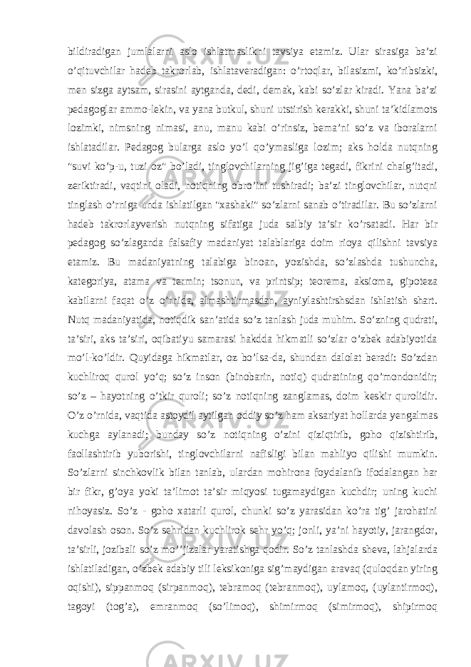 bildiradigan jumlalarni aslo ishlatmaslikni tavsiya etamiz. Ular sirasiga ba’zi o’qituvchilar hadeb takrorlab, ishlataveradigan: o’rtoqlar, bilasizmi, ko’ribsizki, men sizga aytsam, sirasini aytganda, dedi, demak, kabi so’zlar kiradi. Yana ba’zi pedagoglar ammo-lekin, va yana butkul, shuni utstirish kerakki, shuni ta’kidlamots lozimki, nimsning nimasi, anu, manu kabi o’rinsiz, bema’ni so’z va iboralarni ishlatadilar. Pedagog bularga aslo yo’l qo’ymasliga lozim; aks holda nutqning &#34;suvi ko’p-u, tuzi oz&#34; bo’ladi, tinglovchilarning jig’iga tegadi, fikrini chalg’itadi, zeriktiradi, vaqtini oladi, notiqning obro’ini tushiradi; ba’zi tinglovchilar, nutqni tinglash o’rniga unda ishlatilgan &#34;xashaki&#34; so’zlarni sanab o’tiradilar. Bu so’zlarni hadeb takrorlayverish nutqning sifatiga juda salbiy ta’sir ko’rsatadi. Har bir pedagog so’zlaganda falsafiy madaniyat talablariga doim rioya qilishni tavsiya etamiz. Bu madaniyatning talabiga binoan, yozishda, so’zlashda tushuncha, kategoriya, atama va termin; tsonun, va printsip; teorema, aksioma, gipoteza kabilarni faqat o’z o’rnida, almashtirmasdan, ayniylashtirshsdan ishlatish shart. Nutq madaniyatida, notiqdik san’atida so’z tanlash juda muhim. So’zning qudrati, ta’siri, aks ta’siri, oqibatiyu samarasi hakdda hikmatli so’zlar o’zbek adabiyotida mo’l-ko’ldir. Quyidaga hikmatlar, oz bo’lsa-da, shundan dalolat beradi: So’zdan kuchliroq qurol yo’q; so’z inson (binobarin, notiq) qudratining qo’mondonidir; so’z – hayotning o’tkir quroli; so’z notiqning zanglamas, doim keskir qurolidir. O’z o’rnida, vaqtida astoydil aytilgan oddiy so’z ham aksariyat hollarda yengalmas kuchga aylanadi; bunday so’z notiqning o’zini qiziqtirib, goho qizishtirib, faollashtirib yuborishi, tinglovchilarni nafisligi bilan mahliyo qilishi mumkin. So’zlarni sinchkovlik bilan tanlab, ulardan mohirona foydalanib ifodalangan har bir fikr, g’oya yoki ta’limot ta’sir miqyosi tugamaydigan kuchdir; uning kuchi nihoyasiz. So’z - goho xatarli qurol, chunki so’z yarasidan ko’ra tig’ jarohatini davolash oson. So’z sehridan kuchlirok sehr yo’q; jonli, ya’ni hayotiy, jarangdor, ta’sirli, jozibali so’z mo’’jizalar yaratishga qodir. So’z tanlashda sheva, lahjalarda ishlatiladigan, o’zbek adabiy tili leksikoniga sig’maydigan aravaq (quloqdan yiring oqishi), sippanmoq (sirpanmoq), tebramoq (tebranmoq), uylamoq, (uylantirmoq), tagoyi (tog’a), emranmoq (so’limoq), shimirmoq (simirmoq), shipirmoq 