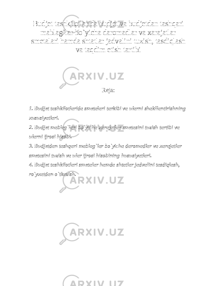 Budjet tashkilotlarida budjet va budjetdan tashqari mablag`lar bo`yicha daromadlar va xarajatlar smetalari hamda shtatlar jadvalini tuzish, tasdiqlash va taqdim etish tartibi Reja: 1. Budjet tashkilotlarida smetalari tarkibi va ularni shakllantirishning xususiyatlari. 2. Budjet mablag`lari bo`yicha xarajatlar smetasini tuzish tartibi va ularni ijrosi hisobi. 3. Budjetdan tashqari mablag`lar bo`yicha daromadlar va xarajatlar smetasini tuzish va ular ijrosi hisobining hususiyatlari. 4. Budjet tashkilotlari smetalar hamda shtatlar jadvalini tasdiqlash, ro`yxatdan o`tkazish.   