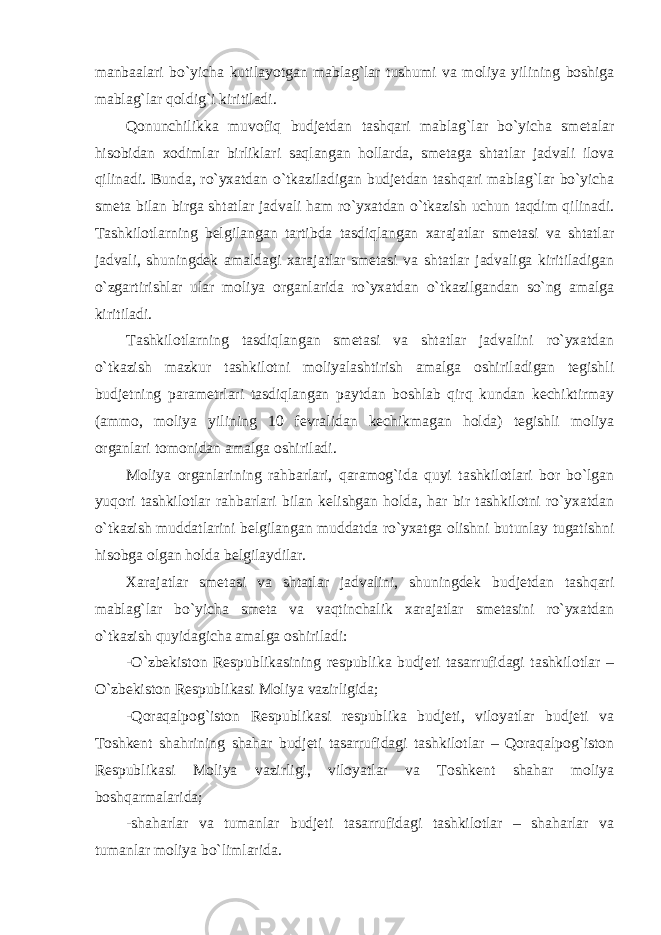 manbaalari bo`yicha kutilayotgan mablag`lar tushumi va moliya yilining boshiga mablag`lar qoldig`i kiritiladi. Qonunchilikka muvofiq budjetdan tashqari mablag`lar bo`yicha smetalar hisobidan xodimlar birliklari saqlangan hollarda, smetaga shtatlar jadvali ilova qilinadi. Bunda, ro`yxatdan o`tkaziladigan budjetdan tashqari mablag`lar bo`yicha smeta bilan birga shtatlar jadvali ham ro`yxatdan o`tkazish uchun taqdim qilinadi. Tashkilotlarning belgilangan tartibda tasdiqlangan xarajatlar smetasi va shtatlar jadvali, shuningdek amaldagi xarajatlar smetasi va shtatlar jadvaliga kiritiladigan o`zgartirishlar ular moliya organlarida ro`yxatdan o`tkazilgandan so`ng amalga kiritiladi. Tashkilotlarning tasdiqlangan smetasi va shtatlar jadvalini ro`yxatdan o`tkazish mazkur tashkilotni moliyalashtirish amalga oshiriladigan tegishli budjetning parametrlari tasdiqlangan paytdan boshlab qirq kundan kechiktirmay (ammo, moliya yilining 10 fevralidan kechikmagan holda) tegishli moliya organlari tomonidan amalga oshiriladi. Moliya organlarining rahbarlari, qaramog`ida quyi tashkilotlari bor bo`lgan yuqori tashkilotlar rahbarlari bilan kelishgan holda, har bir tashkilotni ro`yxatdan o`tkazish muddatlarini belgilangan muddatda ro`yxatga olishni butunlay tugatishni hisobga olgan holda belgilaydilar. Xarajatlar smetasi va shtatlar jadvalini, shuningdek budjetdan tashqari mablag`lar bo`yicha smeta va vaqtinchalik xarajatlar smetasini ro`yxatdan o`tkazish quyidagicha amalga oshiriladi: -O`zbekiston Respublikasining respublika budjeti tasarrufidagi tashkilotlar – O`zbekiston Respublikasi Moliya vazirligida; -Qoraqalpog`iston Respublikasi respublika budjeti, viloyatlar budjeti va Toshkent shahrining shahar budjeti tasarrufidagi tashkilotlar – Qoraqalpog`iston Respublikasi Moliya vazirligi, viloyatlar va Toshkent shahar moliya boshqarmalarida; -shaharlar va tumanlar budjeti tasarrufidagi tashkilotlar – shaharlar va tumanlar moliya bo`limlarida. 