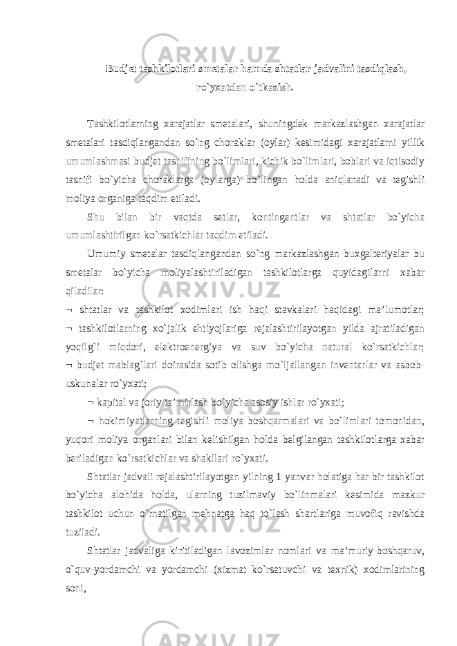 Budjet tashkilotlari smetalar hamda shtatlar jadvalini tasdiqlash, ro`yxatdan o`tkazish. Tashkilotlarning xarajatlar smetalari, shuningdek markazlashgan xarajatlar smetalari tasdiqlangandan so`ng choraklar (oylar) kesimidagi xarajatlarni yillik umumlashmasi budjet tasnifining bo`limlari, kichik bo`limlari, boblari va iqtisodiy tasnifi bo`yicha choraklarga (oylarga) bo`lingan holda aniqlanadi va tegishli moliya organiga taqdim etiladi. Shu bilan bir vaqtda setlar, kontingentlar va shtatlar bo`yicha umumlashtirilgan ko`rsatkichlar taqdim etiladi. Umumiy smetalar tasdiqlangandan so`ng markazlashgan buxgalteriyalar bu smetalar bo`yicha moliyalashtiriladigan tashkilotlarga quyidagilarni xabar qiladilar:  shtatlar va tashkilot xodimlari ish haqi stavkalari haqidagi ma’lumotlar;  tashkilotlarning xo`jalik ehtiyojlariga rejalashtirilayotgan yilda ajratiladigan yoqilg`i miqdori, elektroenergiya va suv bo`yicha natural ko`rsatkichlar;  budjet mablag`lari doirasida sotib olishga mo`ljallangan inventarlar va asbob- uskunalar ro`yxati;  kapital va joriy ta’mirlash bo`yicha asosiy ishlar ro`yxati;  hokimiyatlarning tegishli moliya boshqarmalari va bo`limlari tomonidan, yuqori moliya organlari bilan kelishilgan holda belgilangan tashkilotlarga xabar beriladigan ko`rsatkichlar va shakllari ro`yxati. Shtatlar jadvali rejalashtirilayotgan yilning 1 yanvar holatiga har bir tashkilot bo`yicha alohida holda, ularning tuzilmaviy bo`linmalari kesimida mazkur tashkilot uchun o`rnatilgan mehnatga haq to`lash shartlariga muvofiq ravishda tuziladi. Shtatlar jadvaliga kiritiladigan lavozimlar nomlari va ma’muriy-boshqaruv, o`quv-yordamchi va yordamchi (xizmat ko`rsatuvchi va texnik) xodimlarining soni,   