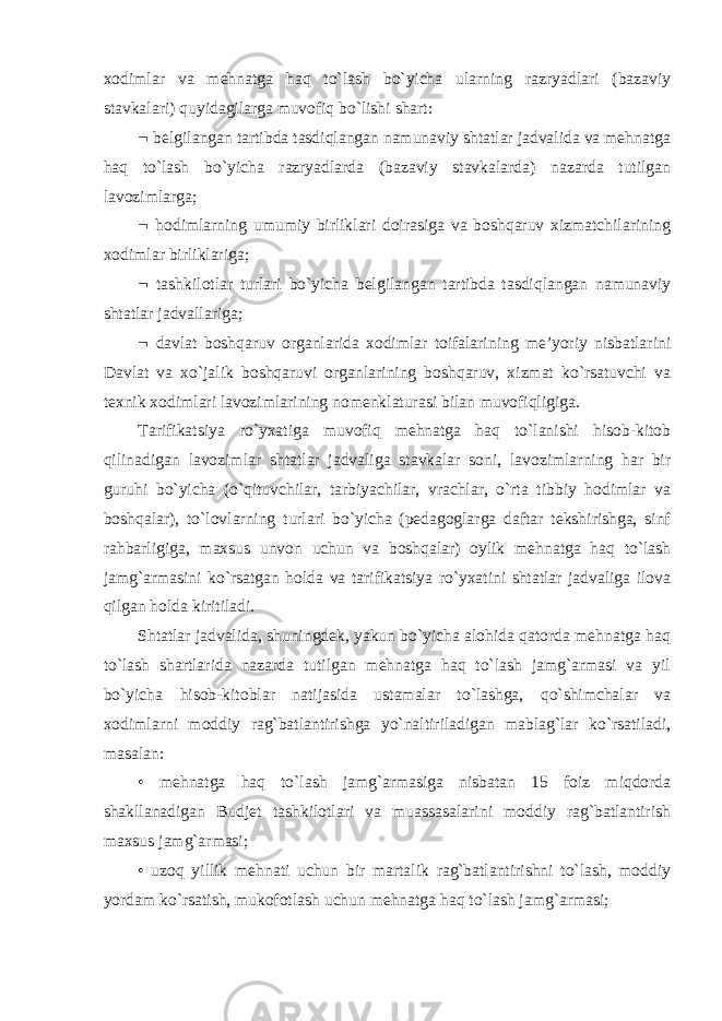 xodimlar va mehnatga haq to`lash bo`yicha ularning razryadlari (bazaviy stavkalari) quyidagilarga muvofiq bo`lishi shart:  belgilangan tartibda tasdiqlangan namunaviy shtatlar jadvalida va mehnatga haq to`lash bo`yicha razryadlarda (bazaviy stavkalarda) nazarda tutilgan lavozimlarga;  hodimlarning umumiy birliklari doirasiga va boshqaruv xizmatchilarining xodimlar birliklariga;  tashkilotlar turlari bo`yicha belgilangan tartibda tasdiqlangan namunaviy shtatlar jadvallariga;  davlat boshqaruv organlarida xodimlar toifalarining me’yoriy nisbatlarini Davlat va xo`jalik boshqaruvi organlarining boshqaruv, xizmat ko`rsatuvchi va texnik xodimlari lavozimlarining nomenklaturasi bilan muvofiqligiga. Tarifikatsiya ro`yxatiga muvofiq mehnatga haq to`lanishi hisob-kitob qilinadigan lavozimlar shtatlar jadvaliga stavkalar soni, lavozimlarning har bir guruhi bo`yicha (o`qituvchilar, tarbiyachilar, vrachlar, o`rta tibbiy hodimlar va boshqalar), to`lovlarning turlari bo`yicha (pedagoglarga daftar tekshirishga, sinf rahbarligiga, maxsus unvon uchun va boshqalar) oylik mehnatga haq to`lash jamg`armasini ko`rsatgan holda va tarifikatsiya ro`yxatini shtatlar jadvaliga ilova qilgan holda kiritiladi. Shtatlar jadvalida, shuningdek, yakun bo`yicha alohida qatorda mehnatga haq to`lash shartlarida nazarda tutilgan mehnatga haq to`lash jamg`armasi va yil bo`yicha hisob-kitoblar natijasida ustamalar to`lashga, qo`shimchalar va xodimlarni moddiy rag`batlantirishga yo`naltiriladigan mablag`lar ko`rsatiladi, masalan: • mehnatga haq to`lash jamg`armasiga nisbatan 15 foiz miqdorda shakllanadigan Budjet tashkilotlari va muassasalarini moddiy rag`batlantirish maxsus jamg`armasi; • uzoq yillik mehnati uchun bir martalik rag`batlantirishni to`lash, moddiy yordam ko`rsatish, mukofotlash uchun mehnatga haq to`lash jamg`armasi; 