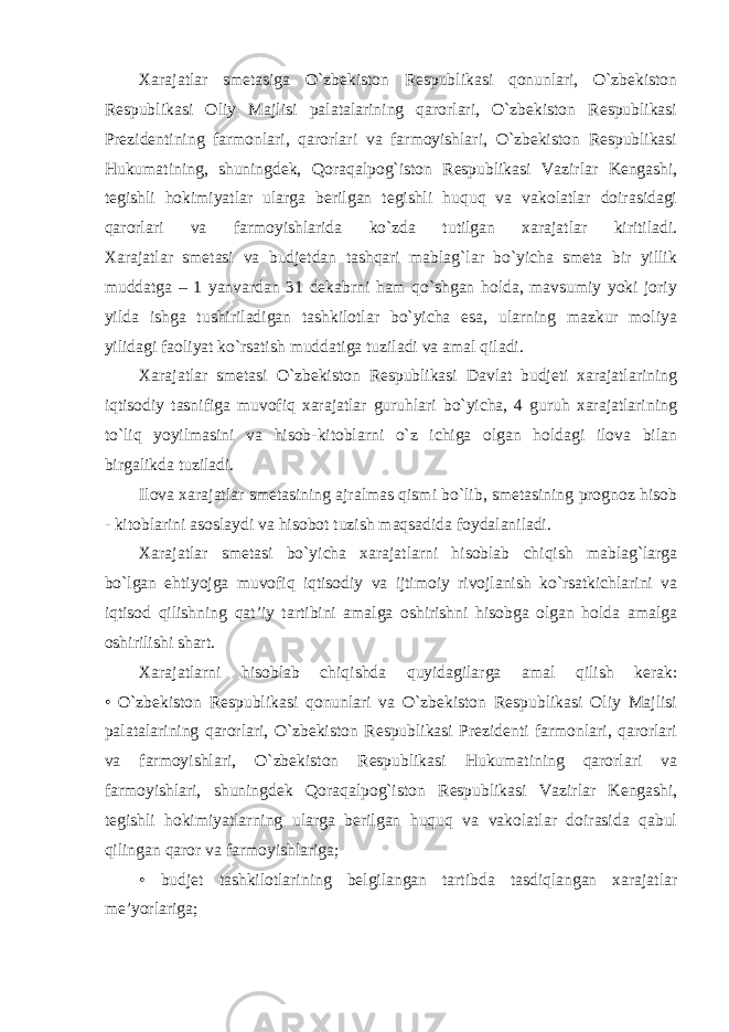 Xarajatlar smetasiga O`zbekiston Respublikasi qonunlari, O`zbekiston Respublikasi Oliy Majlisi palatalarining qarorlari, O`zbekiston Respublikasi Prezidentining farmonlari, qarorlari va farmoyishlari, O`zbekiston Respublikasi Hukumatining, shuningdek, Qoraqalpog`iston Respublikasi Vazirlar Kengashi, tegishli hokimiyatlar ularga berilgan tegishli huquq va vakolatlar doirasidagi qarorlari va farmoyishlarida ko`zda tutilgan xarajatlar kiritiladi. Xarajatlar smetasi va budjetdan tashqari mablag`lar bo`yicha smeta bir yillik muddatga – 1 yanvardan 31 dekabrni ham qo`shgan holda, mavsumiy yoki joriy yilda ishga tushiriladigan tashkilotlar bo`yicha esa, ularning mazkur moliya yilidagi faoliyat ko`rsatish muddatiga tuziladi va amal qiladi. Xarajatlar smetasi O`zbekiston Respublikasi Davlat budjeti xarajatlarining iqtisodiy tasnifiga muvofiq xarajatlar guruhlari bo`yicha, 4 guruh xarajatlarining to`liq yoyilmasini va hisob-kitoblarni o`z ichiga olgan holdagi ilova bilan birgalikda tuziladi. Ilova xarajatlar smetasining ajralmas qismi bo`lib, smetasining prognoz hisob - kitoblarini asoslaydi va hisobot tuzish maqsadida foydalaniladi. Xarajatlar smetasi bo`yicha xarajatlarni hisoblab chiqish mablag`larga bo`lgan ehtiyojga muvofiq iqtisodiy va ijtimoiy rivojlanish ko`rsatkichlarini va iqtisod qilishning qat’iy tartibini amalga oshirishni hisobga olgan holda amalga oshirilishi shart. Xarajatlarni hisoblab chiqishda quyidagilarga amal qilish kerak: • O`zbekiston Respublikasi qonunlari va O`zbekiston Respublikasi Oliy Majlisi palatalarining qarorlari, O`zbekiston Respublikasi Prezidenti farmonlari, qarorlari va farmoyishlari, O`zbekiston Respublikasi Hukumatining qarorlari va farmoyishlari, shuningdek Qoraqalpog`iston Respublikasi Vazirlar Kengashi, tegishli hokimiyatlarning ularga berilgan huquq va vakolatlar doirasida qabul qilingan qaror va farmoyishlariga; • budjet tashkilotlarining belgilangan tartibda tasdiqlangan xarajatlar me’yorlariga; 