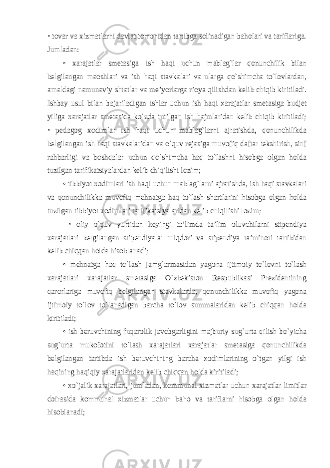 • tovar va xizmatlarni davlat tomonidan tartibga solinadigan baholari va tariflariga. Jumladan: • xarajatlar smetasiga ish haqi uchun mablag`lar qonunchilik bilan belgilangan maoshlari va ish haqi stavkalari va ularga qo`shimcha to`lovlardan, amaldagi namunaviy shtatlar va me’yorlarga rioya qilishdan kelib chiqib kiritiladi. Ishbay usul bilan bajariladigan ishlar uchun ish haqi xarajatlar smetasiga budjet yiliga xarajatlar smetasida ko`zda tutilgan ish hajmlaridan kelib chiqib kiritiladi; • pedagog xodimlar ish haqi uchun mablag`larni ajratishda, qonunchilikda belgilangan ish haqi stavkalaridan va o`quv rejasiga muvofiq daftar tekshirish, sinf rahbarligi va boshqalar uchun qo`shimcha haq to`lashni hisobga olgan holda tuzilgan tarifikatsiyalardan kelib chiqilishi lozim; • tibbiyot xodimlari ish haqi uchun mablag`larni ajratishda, ish haqi stavkalari va qonunchilikka muvofiq mehnatga haq to`lash shartlarini hisobga olgan holda tuzilgan tibbiyot xodimlari tarifikatsiyalaridan kelib chiqilishi lozim; • oliy o`quv yurtidan keyingi ta’limda ta’lim oluvchilarni stipendiya xarajatlari belgilangan stipendiyalar miqdori va stipendiya ta’minoti tartibidan kelib chiqqan holda hisoblanadi; • mehnatga haq to`lash jamg`armasidan yagona ijtimoiy to`lovni to`lash xarajatlari xarajatlar smetasiga O`zbekiston Respublikasi Prezidentining qarorlariga muvofiq belgilangan stavkalarda, qonunchilikka muvofiq yagona ijtimoiy to`lov to`lanadigan barcha to`lov summalaridan kelib chiqqan holda kiritiladi; • ish beruvchining fuqarolik javobgarligini majburiy sug`urta qilish bo`yicha sug`urta mukofotini to`lash xarajatlari xarajatlar smetasiga qonunchilikda belgilangan tartibda ish beruvchining barcha xodimlarining o`tgan yilgi ish haqining haqiqiy xarajatlaridan kelib chiqqan holda kiritiladi; • xo`jalik xarajatlari, jumladan, kommunal xizmatlar uchun xarajatlar limitlar doirasida kommunal xizmatlar uchun baho va tariflarni hisobga olgan holda hisoblanadi; 