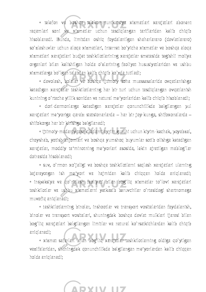 • telefon va boshqa telekommunikatsiya xizmatlari xarajatlari abonent raqamlari soni va xizmatlar uchun tasdiqlangan tariflaridan kelib chiqib hisoblanadi. Bunda, limitdan oshiq foydalanilgan shaharlararo (davlatlararo) so`zlashuvlar uchun aloqa xizmatlari, internet bo`yicha xizmatlar va boshqa aloqa xizmatlari xarajatlari budjet tashkilotlarining xarajatlar smetasida tegishli moliya organlari bilan kelishilgan holda o`zlarining faoliyat hususiyatlaridan va ushbu xizmatlarga bo`lgan talabdan kelib chiqib ko`zda tutiladi; • davolash, bolalar va boshqa ijtimoiy soha muassasalarida ovqatlanishga ketadigan xarajatlar tashkilotlarning har bir turi uchun tasdiqlangan ovqatlanish kunining o`rtacha yillik sonidan va natural me’yorlaridan kelib chiqib hisoblanadi; • dori-darmonlarga ketadigan xarajatlar qonunchilikda belgilangan pul xarajatlari me’yoriga qarab: statsionarlarda – har bir joy-kunga, shifoxonalarda – shifokorga har bir kirishga belgilanadi; • ijtimoiy-madaniy tashkilotlarni ayrim guruhi uchun kiyim-kechak, poyabzal, choyshab, yotish anjomlari va boshqa yumshoq buyumlar sotib olishga ketadigan xarajatlar, moddiy ta’minotning me’yorlari asosida, lekin ajratilgan mablag`lar doirasida hisoblanadi; • suv, o`rmon xo`jaligi va boshqa tashkilotlarni saqlash xarajatlari ularning bajarayotgan ish me’yori va hajmidan kelib chiqqan holda aniqlanadi; • inspeksiya va qo`riqlash faoliyati bilan bog`liq xizmatlar to`lovi xarajatlari tashkilotlar va ushbu xizmatlarni yetkazib beruvchilar o`rtasidagi shartnomaga muvofiq aniqlanadi; • tashkilotlarning binolar, inshootlar va transport vositalaridan foydalanish, binolar va transport vositalari, shuningdek boshqa davlat mulklari ijarasi bilan bog`liq xarajatlari belgilangan limitlar va natural ko`rsatkichlardan kelib chiqib aniqlanadi; • xizmat safarlari bilan bog`liq xarajatlar tashkilotlarning oldiga qo`yilgan vazifalaridan, shuningdek qonunchilikda belgilangan me’yorlardan kelib chiqqan holda aniqlanadi; 