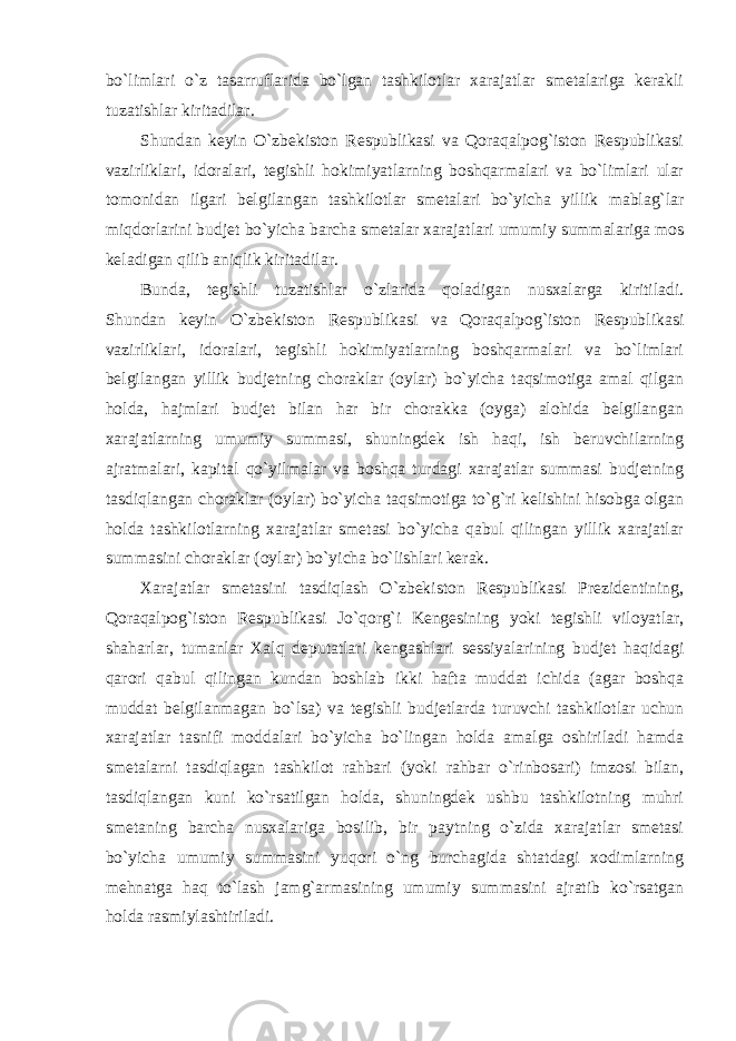 bo`limlari o`z tasarruflarida bo`lgan tashkilotlar xarajatlar smetalariga kerakli tuzatishlar kiritadilar. Shundan keyin O`zbekiston Respublikasi va Qoraqalpog`iston Respublikasi vazirliklari, idoralari, tegishli hokimiyatlarning boshqarmalari va bo`limlari ular tomonidan ilgari belgilangan tashkilotlar smetalari bo`yicha yillik mablag`lar miqdorlarini budjet bo`yicha barcha smetalar xarajatlari umumiy summalariga mos keladigan qilib aniqlik kiritadilar. Bunda, tegishli tuzatishlar o`zlarida qoladigan nusxalarga kiritiladi. Shundan keyin O`zbekiston Respublikasi va Qoraqalpog`iston Respublikasi vazirliklari, idoralari, tegishli hokimiyatlarning boshqarmalari va bo`limlari belgilangan yillik budjetning choraklar (oylar) bo`yicha taqsimotiga amal qilgan holda, hajmlari budjet bilan har bir chorakka (oyga) alohida belgilangan xarajatlarning umumiy summasi, shuningdek ish haqi, ish beruvchilarning ajratmalari, kapital qo`yilmalar va boshqa turdagi xarajatlar summasi budjetning tasdiqlangan choraklar (oylar) bo`yicha taqsimotiga to`g`ri kelishini hisobga olgan holda tashkilotlarning xarajatlar smetasi bo`yicha qabul qilingan yillik xarajatlar summasini choraklar (oylar) bo`yicha bo`lishlari kerak. Xarajatlar smetasini tasdiqlash O`zbekiston Respublikasi Prezidentining, Qoraqalpog`iston Respublikasi Jo`qorg`i Kengesining yoki tegishli viloyatlar, shaharlar, tumanlar Xalq deputatlari kengashlari sessiyalarining budjet haqidagi qarori qabul qilingan kundan boshlab ikki hafta muddat ichida (agar boshqa muddat belgilanmagan bo`lsa) va tegishli budjetlarda turuvchi tashkilotlar uchun xarajatlar tasnifi moddalari bo`yicha bo`lingan holda amalga oshiriladi hamda smetalarni tasdiqlagan tashkilot rahbari (yoki rahbar o`rinbosari) imzosi bilan, tasdiqlangan kuni ko`rsatilgan holda, shuningdek ushbu tashkilotning muhri smetaning barcha nusxalariga bosilib, bir paytning o`zida xarajatlar smetasi bo`yicha umumiy summasini yuqori o`ng burchagida shtatdagi xodimlarning mehnatga haq to`lash jamg`armasining umumiy summasini ajratib ko`rsatgan holda rasmiylashtiriladi. 