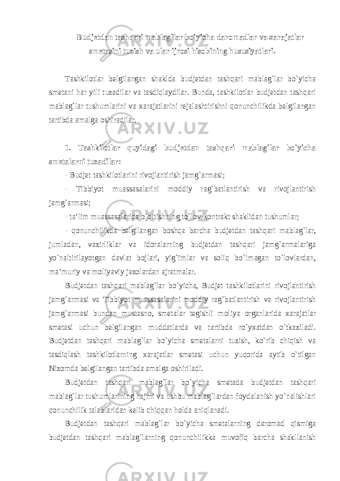 Budjetdan tashqari mablag`lar bo`yicha daromadlar va xarajatlar smetasini tuzish va ular ijrosi hisobining hususiyatlari. Tashkilotlar belgilangan shaklda budjetdan tashqari mablag`lar bo`yicha smetani har yili tuzadilar va tasdiqlaydilar. Bunda, tashkilotlar budjetdan tashqari mablag`lar tushumlarini va xarajatlarini rejalashtirishni qonunchilikda belgilangan tartibda amalga oshiradilar. 1. Tashkilotlar quyidagi budjetdan tashqari mablag`lar bo`yicha smetalarni tuzadilar: - Budjet tashkilotlarini rivojlantirish jamg`armasi; - Tibbiyot muassasalarini moddiy rag`batlantirish va rivojlantirish jamg`armasi; - ta’lim muassasalarida o`qitishning to`lov-kontrakt shaklidan tushumlar; - qonunchilikda belgilangan boshqa barcha budjetdan tashqari mablag`lar, jumladan, vazirliklar va idoralarning budjetdan tashqari jamg`armalariga yo`naltirilayotgan davlat bojlari, yig`imlar va soliq bo`lmagan to`lovlardan, ma’muriy va moliyaviy jazolardan ajratmalar. Budjetdan tashqari mablag`lar bo`yicha, Budjet tashkilotlarini rivojlantirish jamg`armasi va Tibbiyot muassasalarini moddiy rag`batlantirish va rivojlantirish jamg`armasi bundan mustasno, smetalar tegishli moliya organlarida xarajatlar smetasi uchun belgilangan muddatlarda va tartibda ro`yxatdan o`tkaziladi. Budjetdan tashqari mablag`lar bo`yicha smetalarni tuzish, ko`rib chiqish va tasdiqlash tashkilotlarning xarajatlar smetasi uchun yuqorida aytib o`tilgan Nizomda belgilangan tartibda amalga oshiriladi. Budjetdan tashqari mablag`lar bo`yicha smetada budjetdan tashqari mablag`lar tushumlarining hajmi va ushbu mablag`lardan foydalanish yo`nalishlari qonunchilik talablaridan kelib chiqqan holda aniqlanadi. Budjetdan tashqari mablag`lar bo`yicha smetalarning daromad qismiga budjetdan tashqari mablag`larning qonunchilikka muvofiq barcha shakllanish 