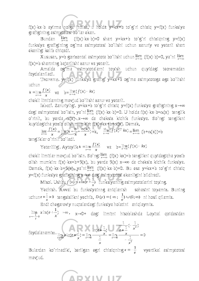 f(x)-kx-b ayirma nolga intilsa, u holda y=kx+b to`g`ri chiziq y=f(x) funksiya grafigining asimptotasi bo`lar ekan. Bundan ¥®xlim (f(x)-kx-b)=0 shart y=kx+b to`g`ri chiziqning y=f(x) funksiya grafigining og`ma asimptotasi bo`lishi uchun zaruriy va yetarli shart ekanligi kelib chiqadi. Xususan, y=b gorizontal asimptota bo`lishi uchun ¥®xlim (f(x)-b)=0, ya`ni ¥®xlim f(x)=b shartning bajarilishi zarur va yetarli. Amalda og`ma asimptotalarni topish uchun quyidagi teoremadan foydalaniladi. Teorema . y=f(x) funksiya grafigi y=kx+b og`ma asimptotaga ega bo`lishi uchun x x f k x ) ( lim ¥®  va b= ) ) ( ( lim kx x f x  ¥® chekli limitlarning mavjud bo`lishi zarur va yetarli. Isboti . Zaruriyligi. y=kx+b to`g`ri chiziq y=f(x) funksiya grafigining x ®¥ dagi asimptotasi bo`lsin, ya`ni ¥®xlim (f(x)-kx-b)=0. U holda f(x)-kx-b= a (x) tenglik o`rinli, bu yerda a (x) x ®¥ da cheksiz kichik funksiya. So`ngi tenglikni kuyidagicha yozib olish mumkin: f(x)=kx+b+ a (x). Demak, x x f x ) ( lim ¥® = )) ( ( lim x x x b k x a  ¥® =k, ) ) ( ( lim kx x f x  ¥® = ¥®xlim (b + a (x) ) =b tengliklar o`rinli bo`ladi. Yetarliligi. Aytaylik x x f k x ) ( lim ¥®  va b= ) ) ( ( lim kx x f x  ¥® chekli limitlar mavjud bo`lsin. So`ngi ¥®xlim (f(x)-kx)=b tenglikni quyidagicha yozib olish mumkin: f(x)-kx=b+ b (x), bu yerda b (x) x ®¥ da cheksiz kichik funksiya. Demak, f(x)-kx-b= b (x), ya`ni ¥®xlim (f(x)-kx-b)=0. Bu esa y=kx+b to`g`ri chiziq y=f(x) funksiya grafigining x ®¥ dagi asimptotasi ekanligini bildiradi. Misol. Ushbu )1 ln( ) ( x e x x f   funksiyaning asimptotalarini toping. Yechish. Avval bu funksiyainng ani q lanish sohasini topamiz. Buning uchun 0 1 x e tengsizlikni yechib, ) ;0( )1 ; ( ) ( ¥   ¥  e y D ni hosil q ilamiz. Endi chegaraviy nu q talardagi funksiya holatini ani q laymiz. , )1 ln( lim 01 ¥   ® x e x e x x ® 0+ dagi limitni hisoblashda Lopital qoidasidan foydalanamiz:. 0 1 ) 1 (1 1 lim 1 )1 ln( lim )1 ln( lim 2 2 0 0 0         ® ® ® x x x e x x e x e x x x x Bulardan ko`rinadiki, berilgan egri chizi q ning e x 1  vyertikal asimptotasi mavjud. 