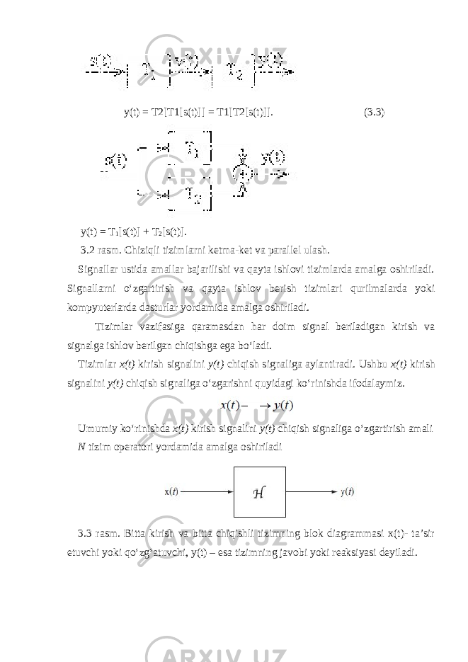  y(t) = T2[T1[s(t)]] = T1[T2[s(t)]]. (3.3) y(t) = T 1 [s(t)] + T 2 [s(t)]. 3.2 rasm. Chiziqli tizimlarni ketma-ket va parallel ulash. Signallar ustida amallar bajarilishi va qayta ishlovi tizimlarda amalga oshiriladi. Signallarni o‘zgartirish va qayta ishlov berish tizimlari qurilmalarda yoki kompyuterlarda dasturlar yordamida amalga oshiriladi. Tizimlar vazifasiga qaramasdan har doim signal beriladigan kirish va signalga ishlov berilgan chiqishga ega bo‘ladi. Tizimlar x(t) kirish signalini y(t) chiqish signaliga aylantiradi. Ushbu x(t) kirish signalini y(t) chiqish signaliga o‘zgarishni quyidagi ko‘rinishda ifodalaymiz. Umumiy ko‘rinishda x(t) kirish signalini y(t) chiqish signaliga o‘zgartirish amali N tizim operatori yordamida amalga oshiriladi 3.3 rasm. Bitta kirish va bitta chiqishli tizimning blok diagrammasi x(t)- ta’sir etuvchi yoki qo‘zg‘atuvchi, y(t) – esa tizimning javobi yoki reaksiyasi deyiladi. 