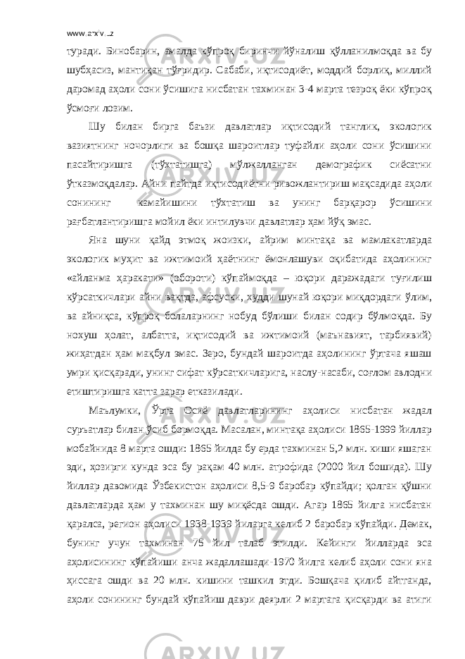 www.arxiv.uz туради. Бинобарин, амалда кўпроқ биринчи йўналиш қўлланилмоқда ва бу шубҳасиз, мантиқан тўғридир. Сабаби, иқтисодиёт, моддий борлиқ, миллий даромад аҳоли сони ўсишига нисбатан тахминан 3-4 марта тезроқ ёки кўпроқ ўсмоғи лозим. Шу билан бирга баъзи давлатлар иқтисодий танглик, экологик вазиятнинг ночорлиги ва бошқа шароитлар туфайли аҳоли сони ўсишини пасайтиришга (тўхтатишга) мўлжалланган демографик сиёсатни ўтказмоқдалар. Айни пайтда иқтисодиётни ривожлантириш мақсадида аҳоли сонининг камайишини тўхтатиш ва унинг барқарор ўсишини рағбатлантиришга мойил ёки интилувчи давлатлар ҳам йўқ эмас. Яна шуни қайд этмоқ жоизки, айрим минтақа ва мамлакатларда экологик муҳит ва ижтимоий ҳаётнинг ёмонлашуви оқибатида аҳолининг «айланма ҳаракати» (обороти) кўпаймоқда – юқори даражадаги туғилиш кўрсаткичлари айни вақтда, афсуски, худди шунай юқори миқдордаги ўлим, ва айниқса, кўпроқ болаларнинг нобуд бўлиши билан содир бўлмоқда. Бу нохуш ҳолат, албатта, иқтисодий ва ижтимоий (маънавият, тарбиявий) жиҳатдан ҳам мақбул эмас. Зеро, бундай шароитда аҳолининг ўртача яшаш умри қисқаради, унинг сифат кўрсаткичларига, наслу-насаби, соғлом авлодни етиштиришга катта зарар етказилади. Маълумки, Ўрта Осиё давлатларининг аҳолиси нисбатан жадал суръатлар билан ўсиб бормоқда. Масалан, минтақа аҳолиси 1865-1999 йиллар мобайнида 8 марта ошди: 1865 йилда бу ерда тахминан 5,2 млн. киши яшаган эди, ҳозирги кунда эса бу рақам 40 млн. атрофида (2000 йил бошида). Шу йиллар давомида Ўзбекистон аҳолиси 8,5-9 баробар кўпайди; қолган қўшни давлатларда ҳам у тахминан шу миқёсда ошди. Агар 1865 йилга нисбатан қаралса, регион аҳолиси 1938-1939 йиларга келиб 2 баробар кўпайди. Демак, бунинг учун тахминан 75 йил талаб этилди. Кейинги йилларда эса аҳолисининг кўпайиши анча жадаллашади-1970 йилга келиб аҳоли сони яна ҳиссага ошди ва 20 млн. кишини ташкил этди. Бошқача қилиб айтганда, аҳоли сонининг бундай кўпайиш даври деярли 2 мартага қисқарди ва атиги 