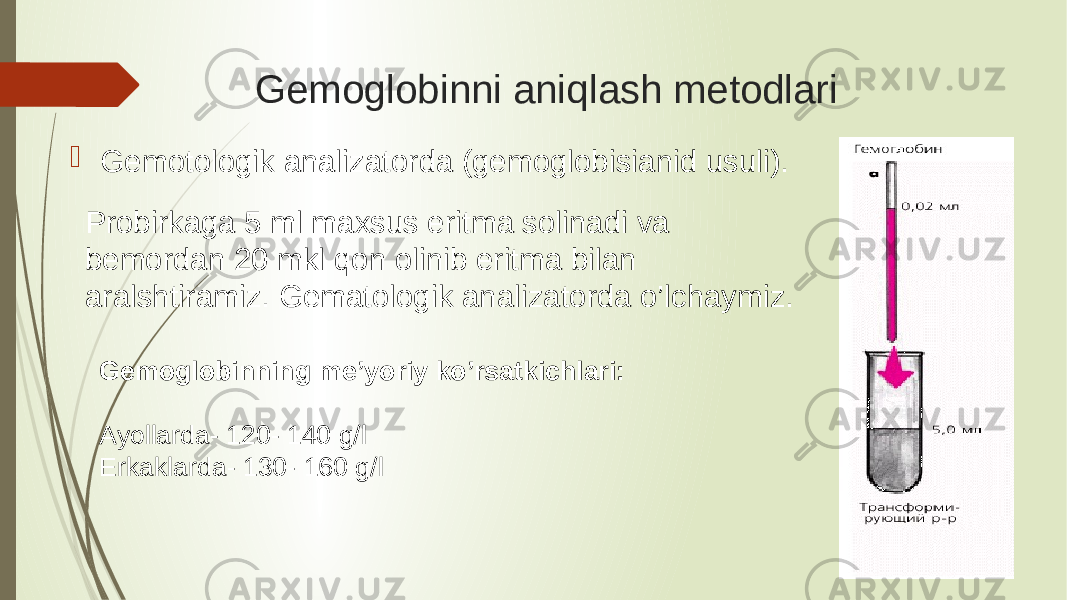 Gemoglobinni aniqlash metodlari  Gemotologik analizatorda (gemoglobisianid usuli). Probirkaga 5 ml maxsus eritma solinadi va bemordan 20 mkl qon olinib eritma bilan aralshtiramiz. Gematologik analizatorda o’lchaymiz. Gemoglobinning me’yoriy ko’rsatkichlari: Ayollarda- 120- 140 g/l Erkaklarda- 130- 160 g/l 