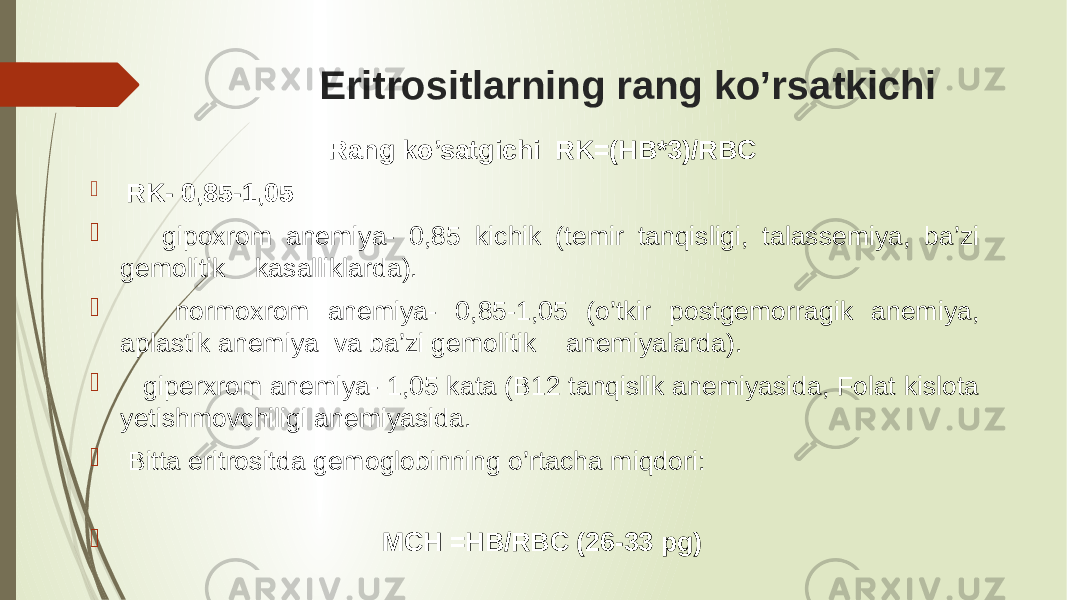  Eritrositlarning rang ko’rsatkichi Rang ko’satgichi RK=(HB*3)/RBC  RK- 0,85-1,05  gipoxrom anemiya- 0,85 kichik (temir tanqisligi, talassemiya, ba’zi gemolitik kasalliklarda).  normoxrom anemiya- 0,85-1,05 (o’tkir postgemorragik anemiya, aplastik anemiya va ba’zi gemolitik anemiyalarda).  giperxrom anemiya- 1,05 kata (B12 tanqislik anemiyasida, Folat kislota yetishmovchiligi anemiyasida.  Bitta eritrositda gemoglobinning o’rtacha miqdori:  MCH =HB/RBC (26-33 pg) 