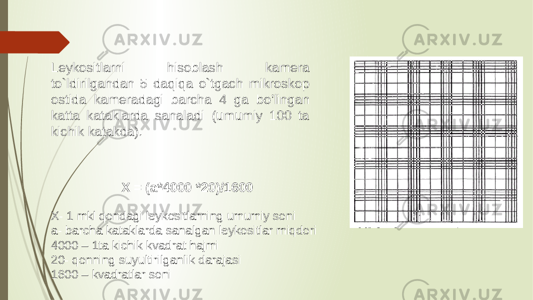 Leykositlarni hisoblash kamera to`ldirilgandan 5 daqiqa o`tgach mikroskop ostida kameradagi barcha 4 ga bo’lingan katta kataklarda sanaladi  (umumiy 100 ta kichik katakda). X = (a*4000 *20)/1600 X- 1 mkl qondagi leykositlarning umumiy soni a- barcha kataklarda sanalgan leykositlar miqdori 4000 – 1ta kichik kvadrat hajmi 20- qonning suyultirilganlik darajasi 1600 – kvadratlar soni 